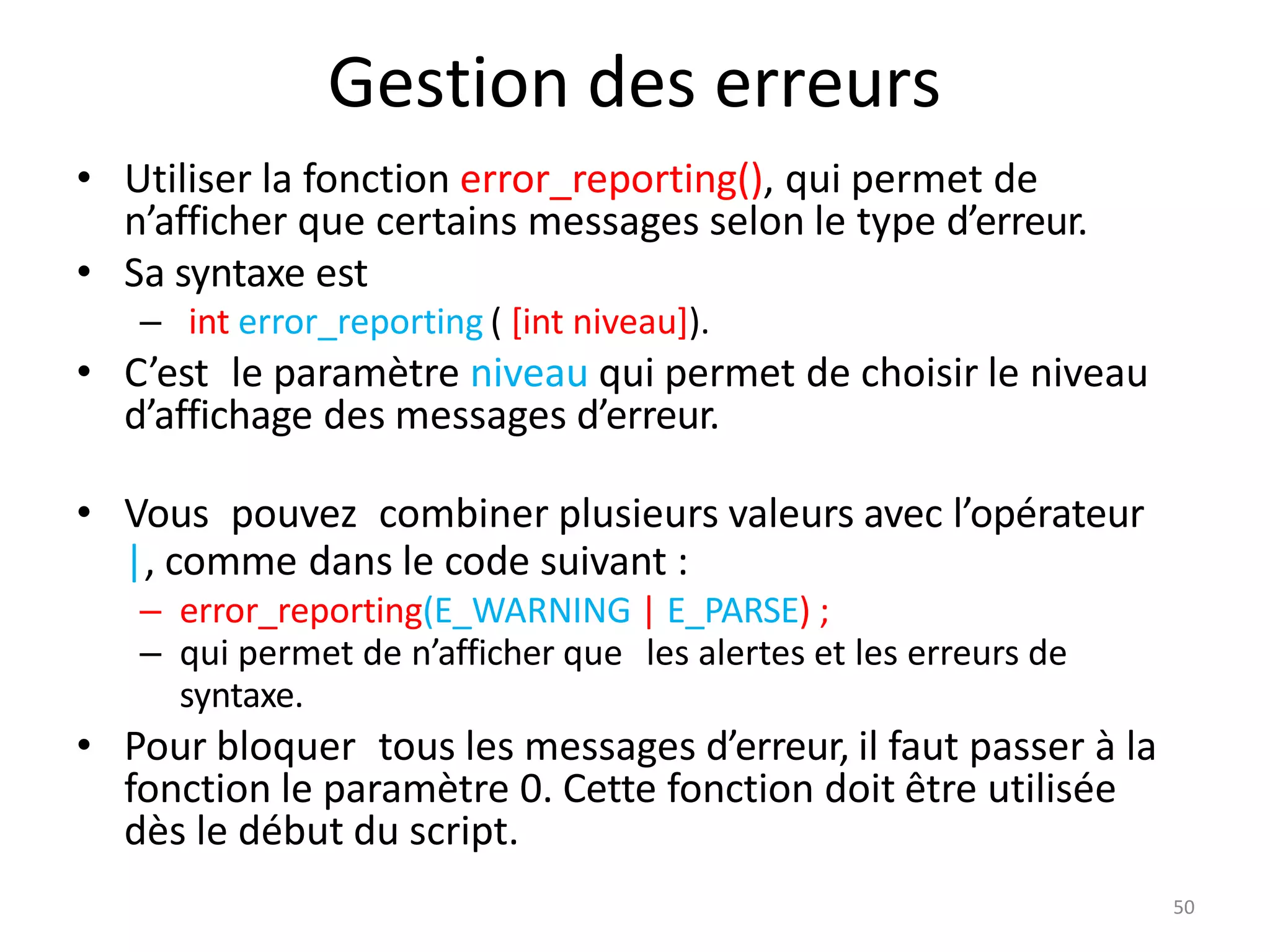 50
Gestion des erreurs
• Utiliser la fonction error_reporting(), qui permet de
n’afficher que certains messages selon le type d’erreur.
• Sa syntaxe est
– int error_reporting ( [int niveau]).
• C’est le paramètre niveau qui permet de choisir le niveau
d’affichage des messages d’erreur.
• Vous pouvez combiner plusieurs valeurs avec l’opérateur
|, comme dans le code suivant :
– error_reporting(E_WARNING | E_PARSE) ;
– qui permet de n’afficher que les alertes et les erreurs de
syntaxe.
• Pour bloquer tous les messages d’erreur, il faut passer à la
fonction le paramètre 0. Cette fonction doit être utilisée
dès le début du script.
 