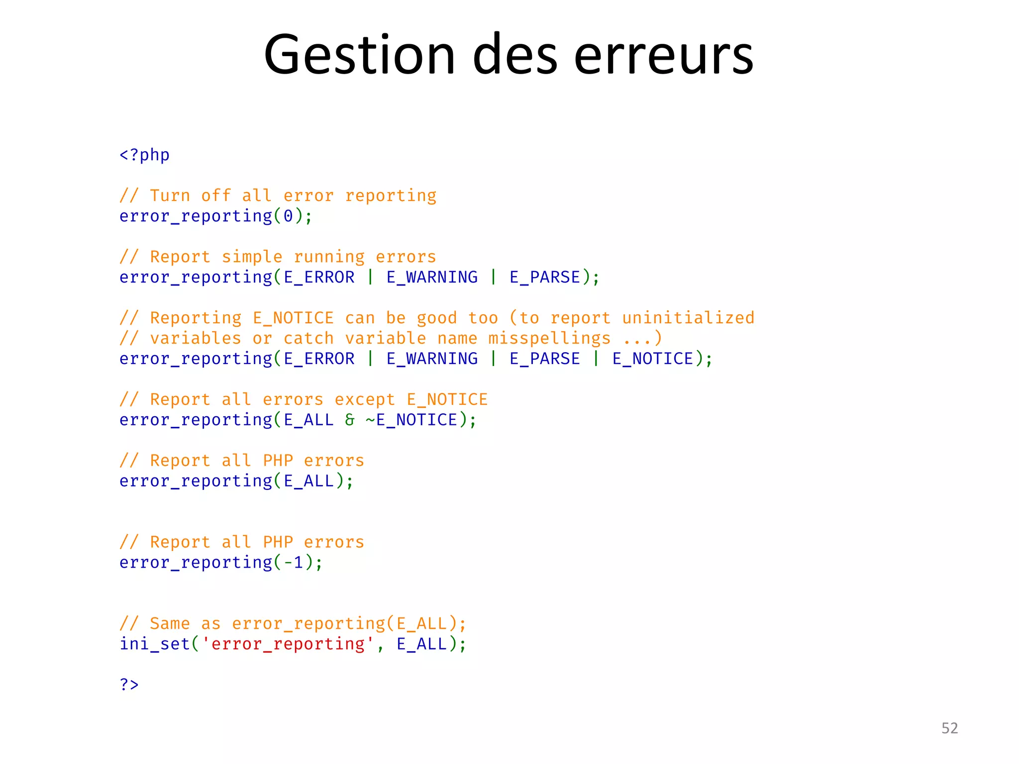 <?php
// Turn off all error reporting
error_reporting(0);
// Report simple running errors
error_reporting(E_ERROR | E_WARNING | E_PARSE);
// Reporting E_NOTICE can be good too (to report uninitialized
// variables or catch variable name misspellings ...)
error_reporting(E_ERROR | E_WARNING | E_PARSE | E_NOTICE);
// Report all errors except E_NOTICE
error_reporting(E_ALL & ~E_NOTICE);
// Report all PHP errors
error_reporting(E_ALL);
// Report all PHP errors
error_reporting(-1);
// Same as error_reporting(E_ALL);
ini_set('error_reporting', E_ALL);
?>
52
Gestion des erreurs
 