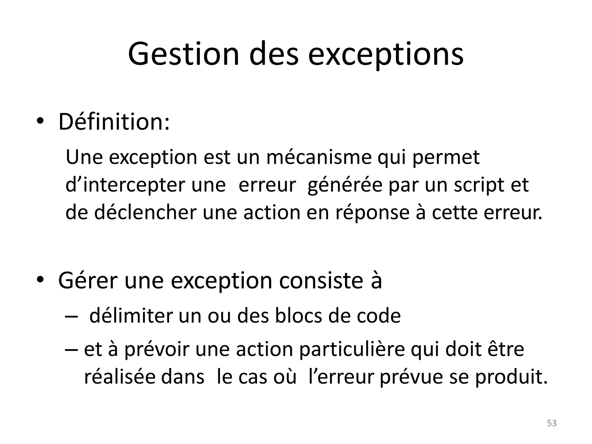 53
Gestion des exceptions
• Définition:
Une exception est un mécanisme qui permet
d’intercepter une erreur générée par un script et
de déclencher une action en réponse à cette erreur.
• Gérer une exception consiste à
– délimiter un ou des blocs de code
– et à prévoir une action particulière qui doit être
réalisée dans le cas où l’erreur prévue se produit.
 