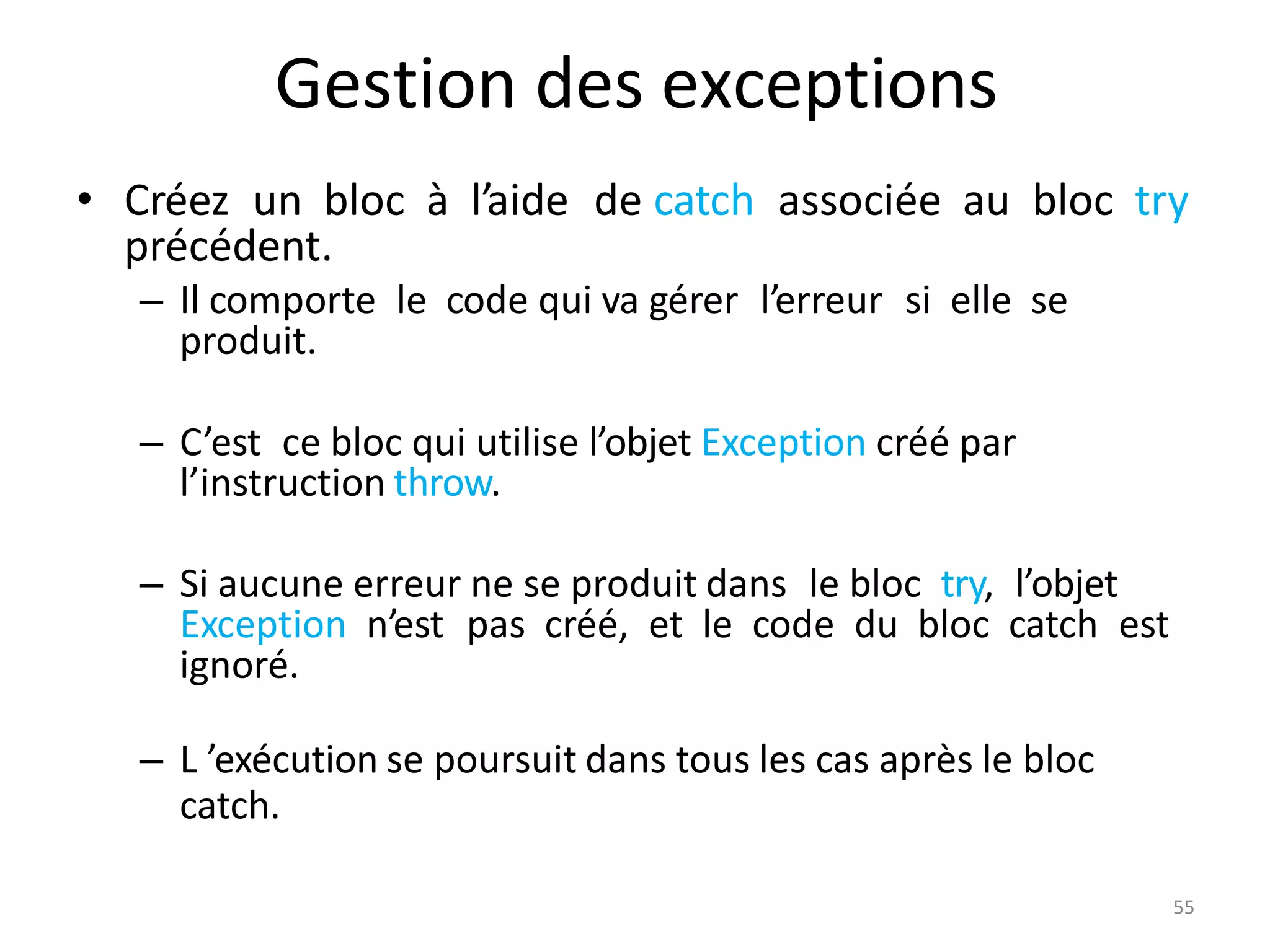 55
Gestion des exceptions
• Créez un bloc à l’aide de catch associée au bloc try
précédent.
– Il comporte le code qui va gérer l’erreur si elle se
produit.
– C’est ce bloc qui utilise l’objet Exception créé par
l’instruction throw.
– Si aucune erreur ne se produit dans le bloc try, l’objet
Exception n’est pas créé, et le code du bloc catch est
ignoré.
– L ’exécution se poursuit dans tous les cas après le bloc
catch.
 