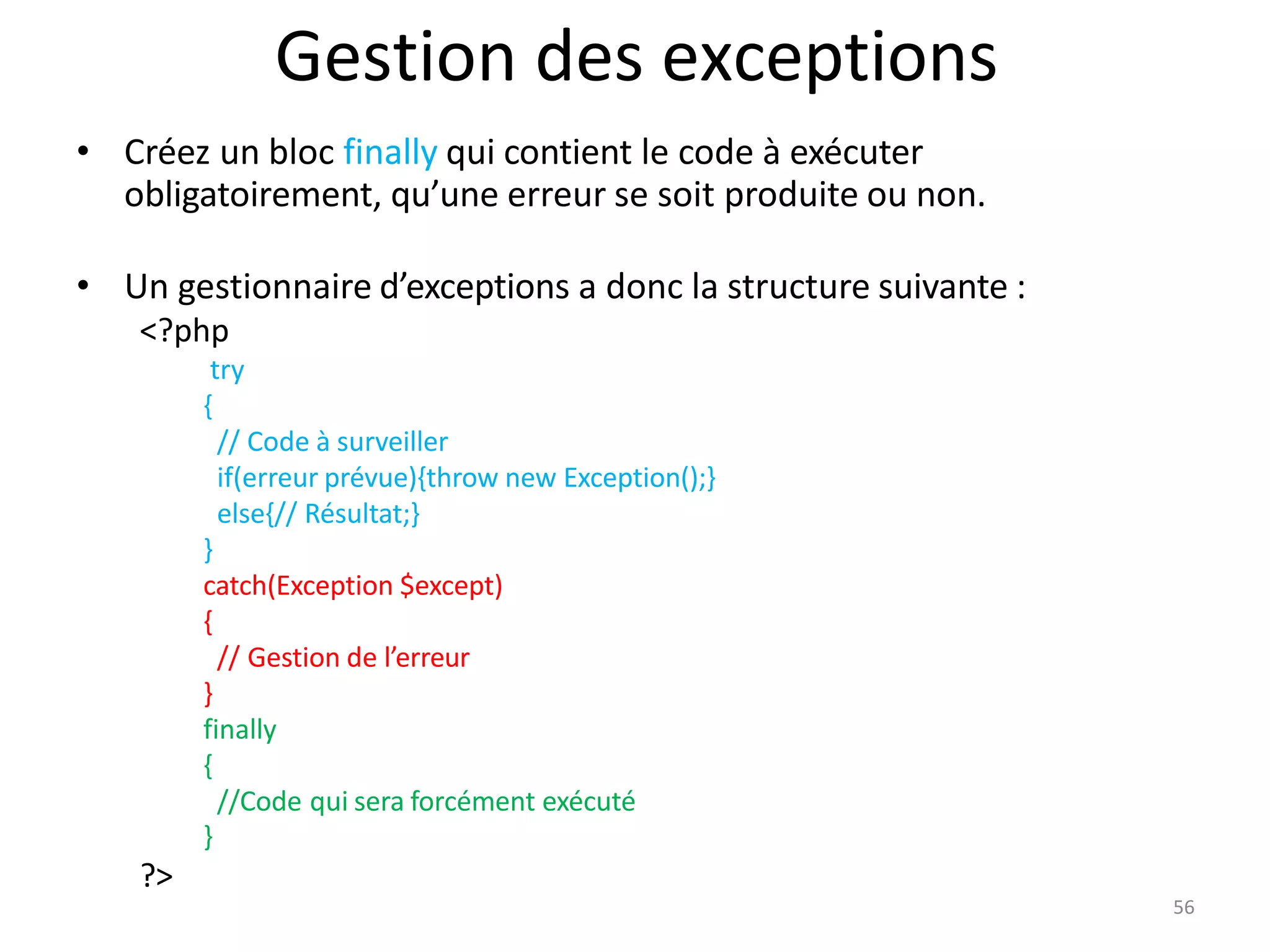 56
Gestion des exceptions
• Créez un bloc finally qui contient le code à exécuter
obligatoirement, qu’une erreur se soit produite ou non.
• Un gestionnaire d’exceptions a donc la structure suivante :
<?php
try
{
// Code à surveiller
if(erreur prévue){throw new Exception();}
else{// Résultat;}
}
catch(Exception $except)
{
// Gestion de l’erreur
}
finally
{
//Code qui sera forcément exécuté
}
?>
 