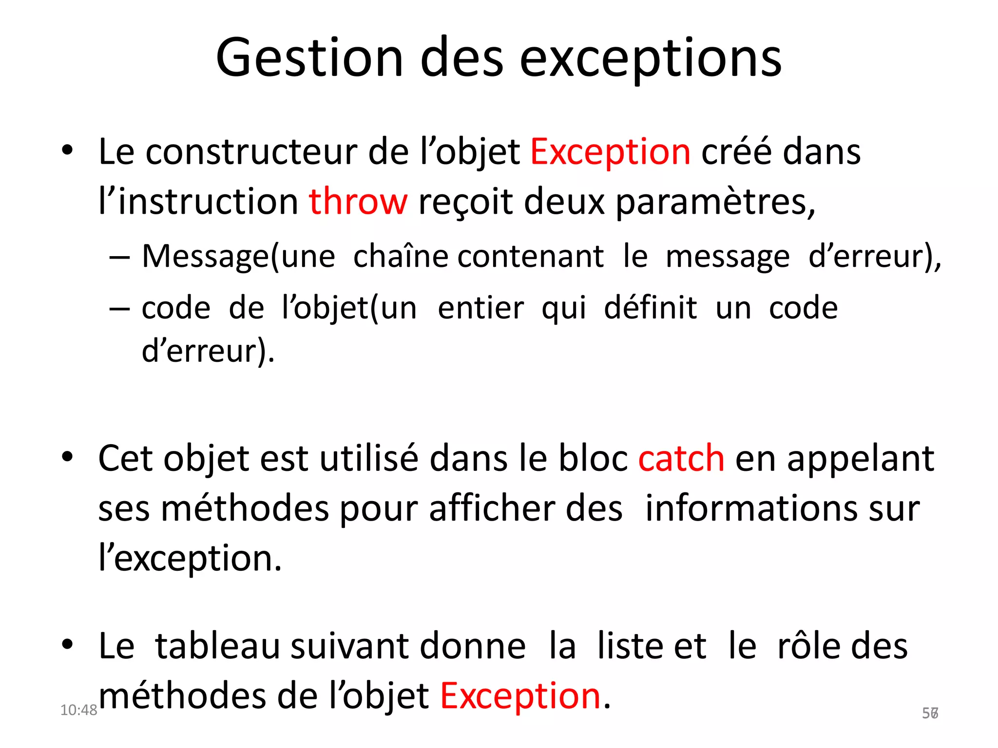 Gestion des exceptions
• Le constructeur de l’objet Exception créé dans
l’instruction throw reçoit deux paramètres,
– Message(une chaîne contenant le message d’erreur),
– code de l’objet(un entier qui définit un code
d’erreur).
• Cet objet est utilisé dans le bloc catch en appelant
ses méthodes pour afficher des informations sur
l’exception.
• Le tableau suivant donne la liste et le rôle des
10:48méthodes de l’objet Exception. 56
57
 