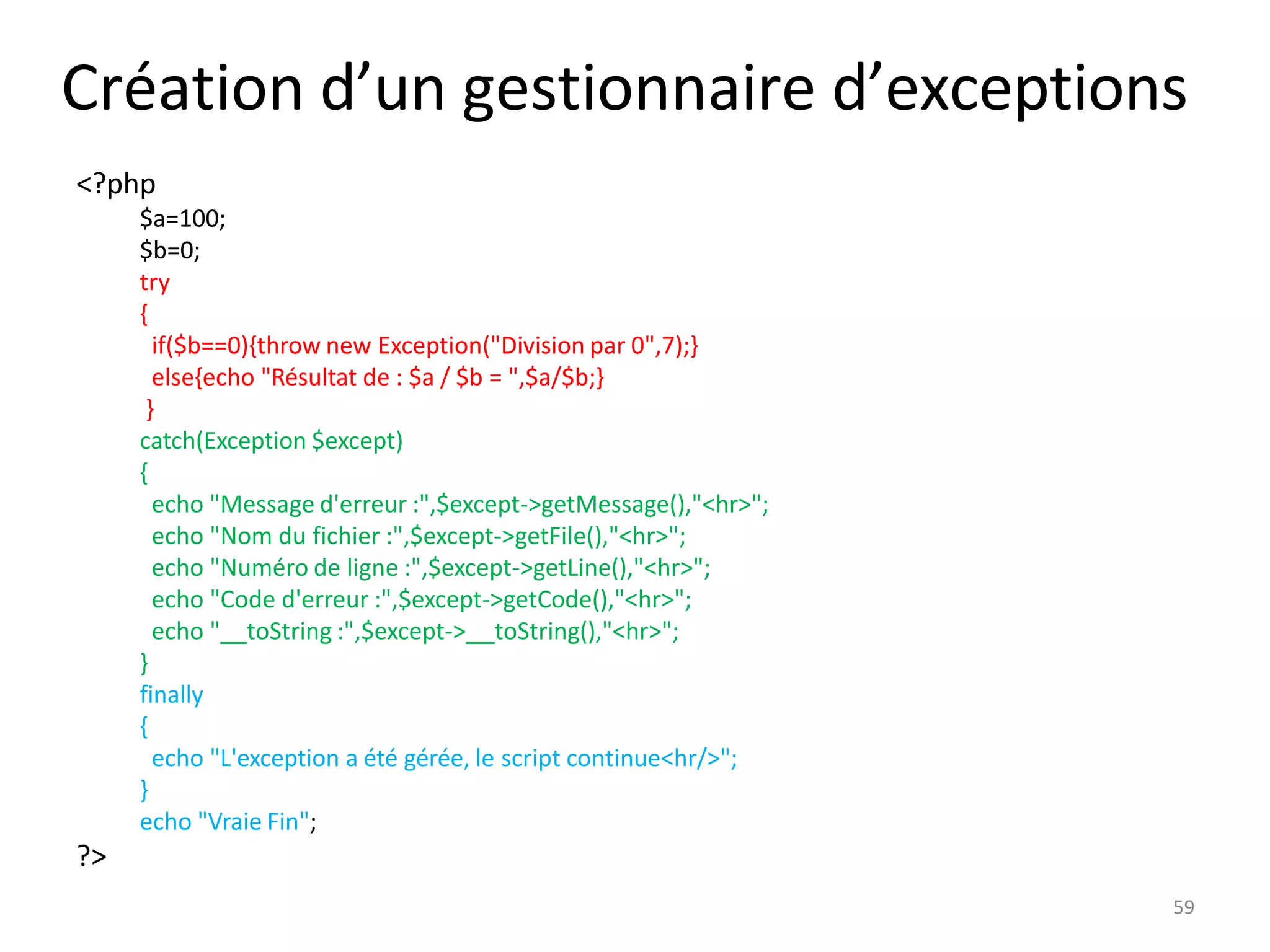 59
Création d’un gestionnaire d’exceptions
<?php
$a=100;
$b=0;
try
{
if($b==0){throw new Exception("Division par 0",7);}
else{echo "Résultat de : $a / $b = ",$a/$b;}
}
catch(Exception $except)
{
echo "Message d'erreur :",$except->getMessage(),"<hr>";
echo "Nom du fichier :",$except->getFile(),"<hr>";
echo "Numéro de ligne :",$except->getLine(),"<hr>";
echo "Code d'erreur :",$except->getCode(),"<hr>";
echo " toString :",$except-> toString(),"<hr>";
}
finally
{
echo "L'exception a été gérée, le script continue<hr/>";
}
echo "Vraie Fin";
?>
 