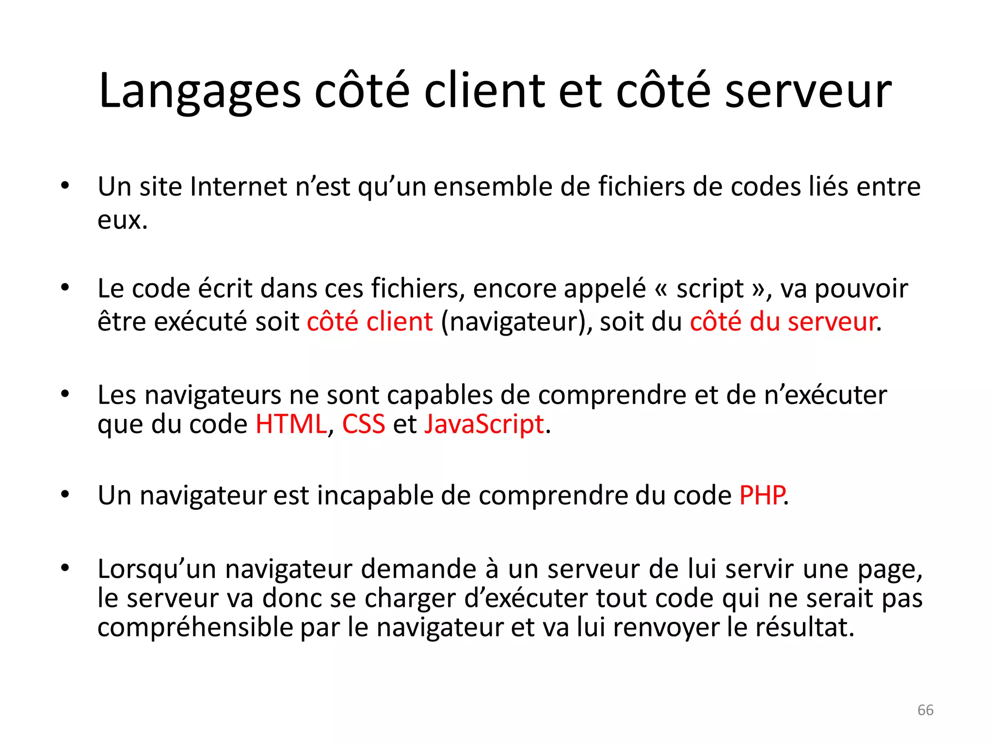 6
Langages côté client et côté serveur
• Un site Internet n’est qu’un ensemble de fichiers de codes liés entre
eux.
• Le code écrit dans ces fichiers, encore appelé « script », va pouvoir
être exécuté soit côté client (navigateur), soit du côté du serveur.
• Les navigateurs ne sont capables de comprendre et de n’exécuter
que du code HTML, CSS et JavaScript.
• Un navigateur est incapable de comprendre du code PHP.
• Lorsqu’un navigateur demande à un serveur de lui servir une page,
le serveur va donc se charger d’exécuter tout code qui ne serait pas
compréhensible par le navigateur et va lui renvoyer le résultat.
6
 