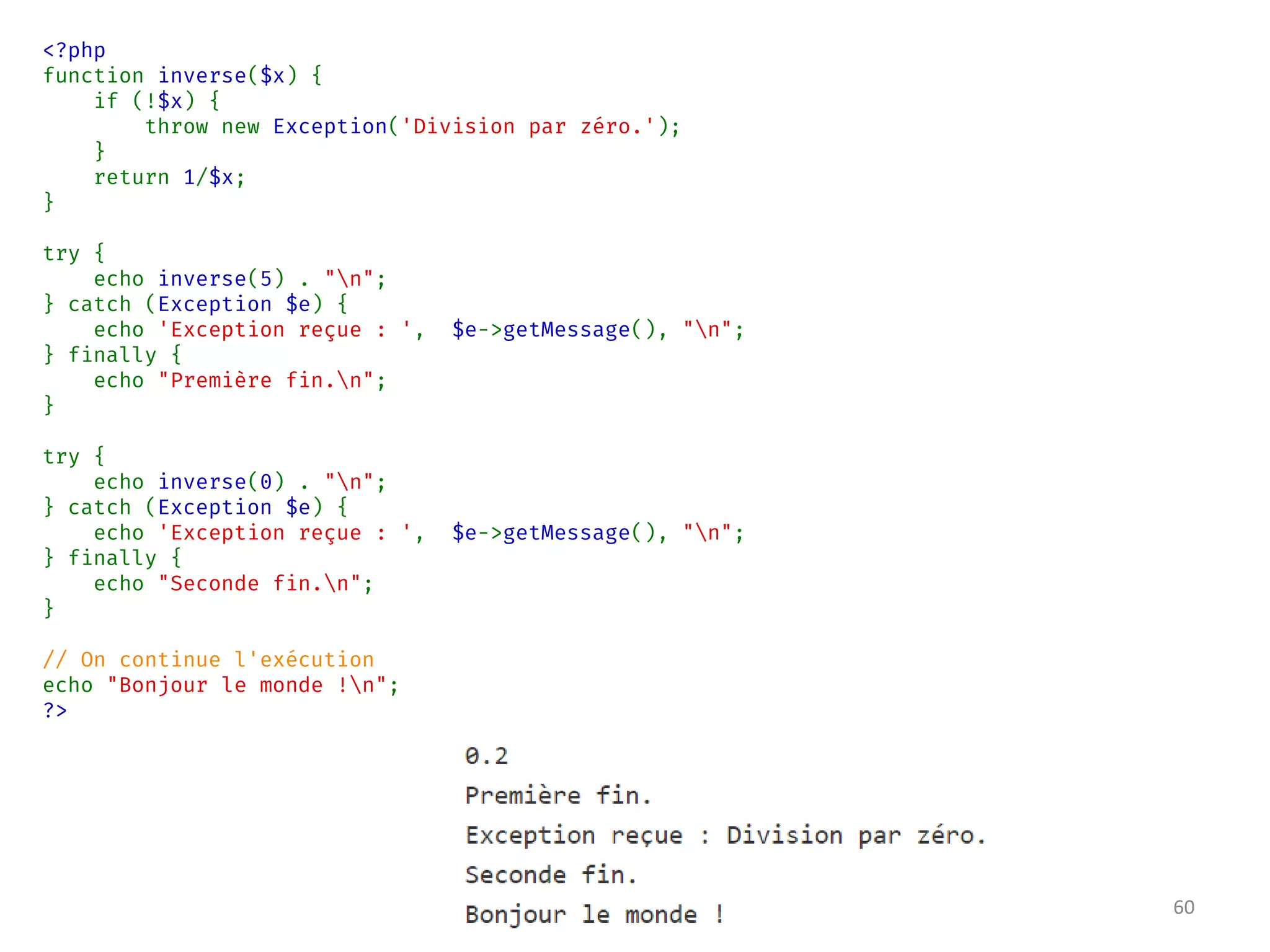 <?php
function inverse($x) {
if (!$x) {
throw new Exception('Division par zéro.');
}
return 1/$x;
}
try {
echo inverse(5) . "n";
} catch (Exception $e) {
echo 'Exception reçue : ', $e->getMessage(), "n";
} finally {
echo "Première fin.n";
}
try {
echo inverse(0) . "n";
} catch (Exception $e) {
echo 'Exception reçue : ', $e->getMessage(), "n";
} finally {
echo "Seconde fin.n";
}
// On continue l'exécution
echo "Bonjour le monde !n";
?>
60
 