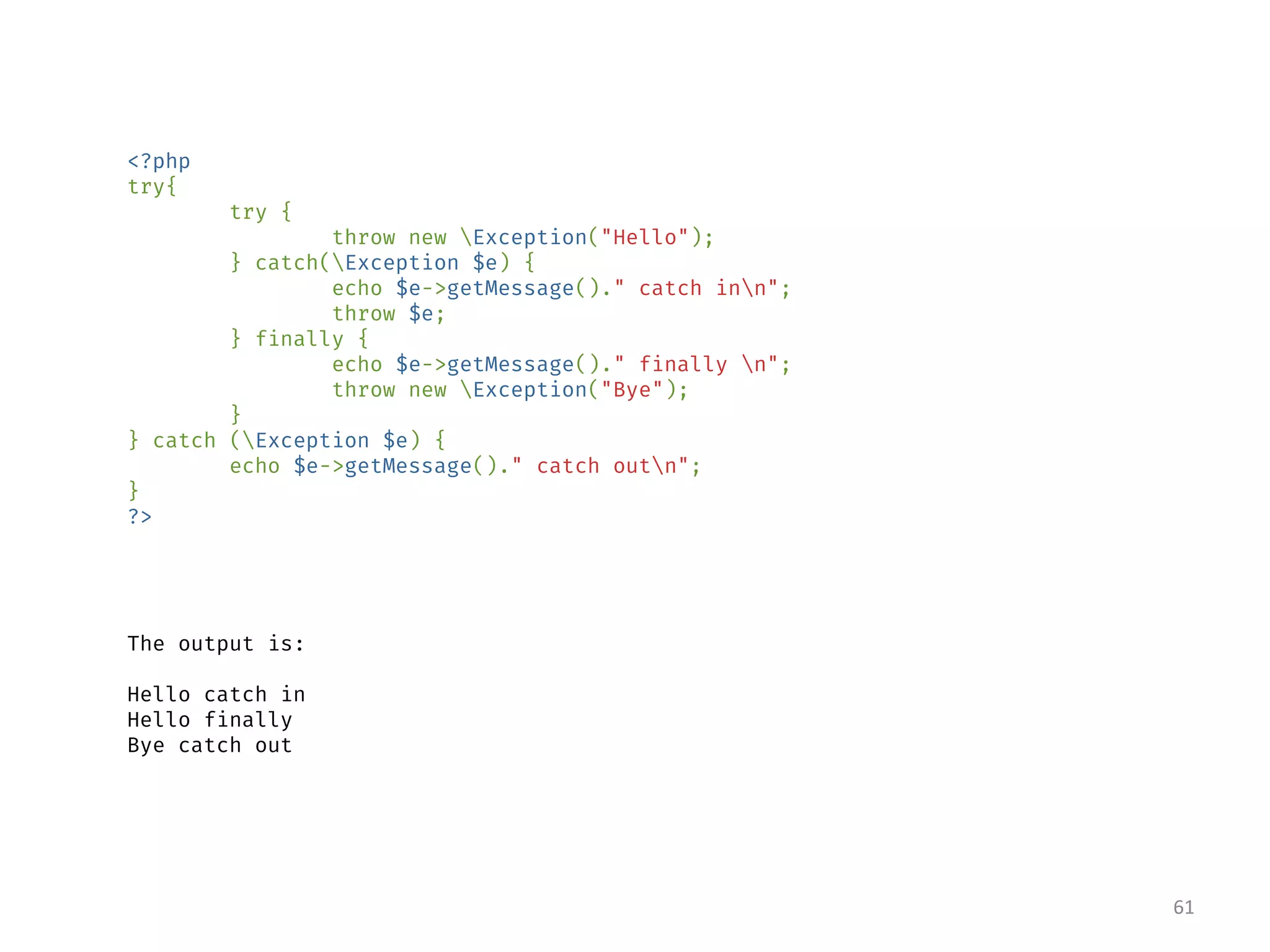 <?php
try{
try {
throw new Exception("Hello");
} catch(Exception $e) {
echo $e->getMessage()." catch inn";
throw $e;
} finally {
echo $e->getMessage()." finally n";
throw new Exception("Bye");
}
} catch (Exception $e) {
echo $e->getMessage()." catch outn";
}
?>
The output is:
Hello catch in
Hello finally
Bye catch out
61
 