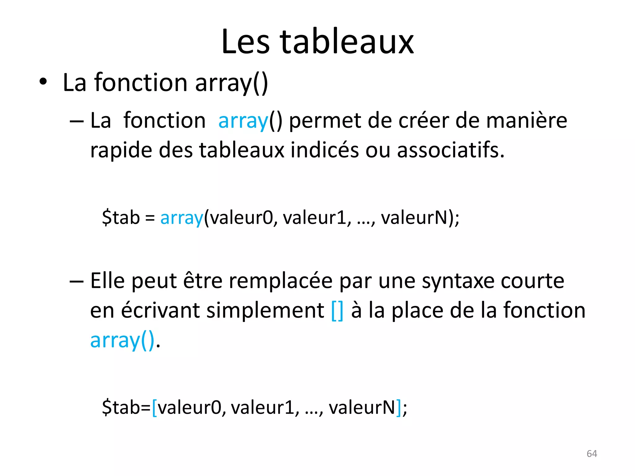 64
Les tableaux
• La fonction array()
– La fonction array() permet de créer de manière
rapide des tableaux indicés ou associatifs.
$tab = array(valeur0, valeur1, …, valeurN);
– Elle peut être remplacée par une syntaxe courte
en écrivant simplement [] à la place de la fonction
array().
$tab=[valeur0, valeur1, …, valeurN];
 