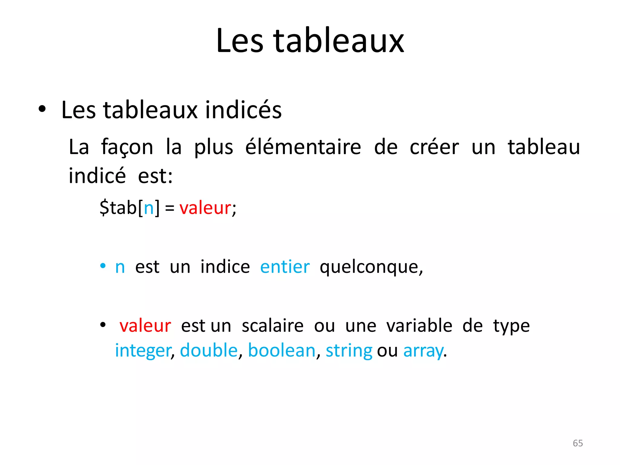 65
Les tableaux
• Les tableaux indicés
La façon la plus élémentaire de créer un tableau
indicé est:
$tab[n] = valeur;
• n est un indice entier quelconque,
• valeur est un scalaire ou une variable de type
integer, double, boolean, string ou array.
 