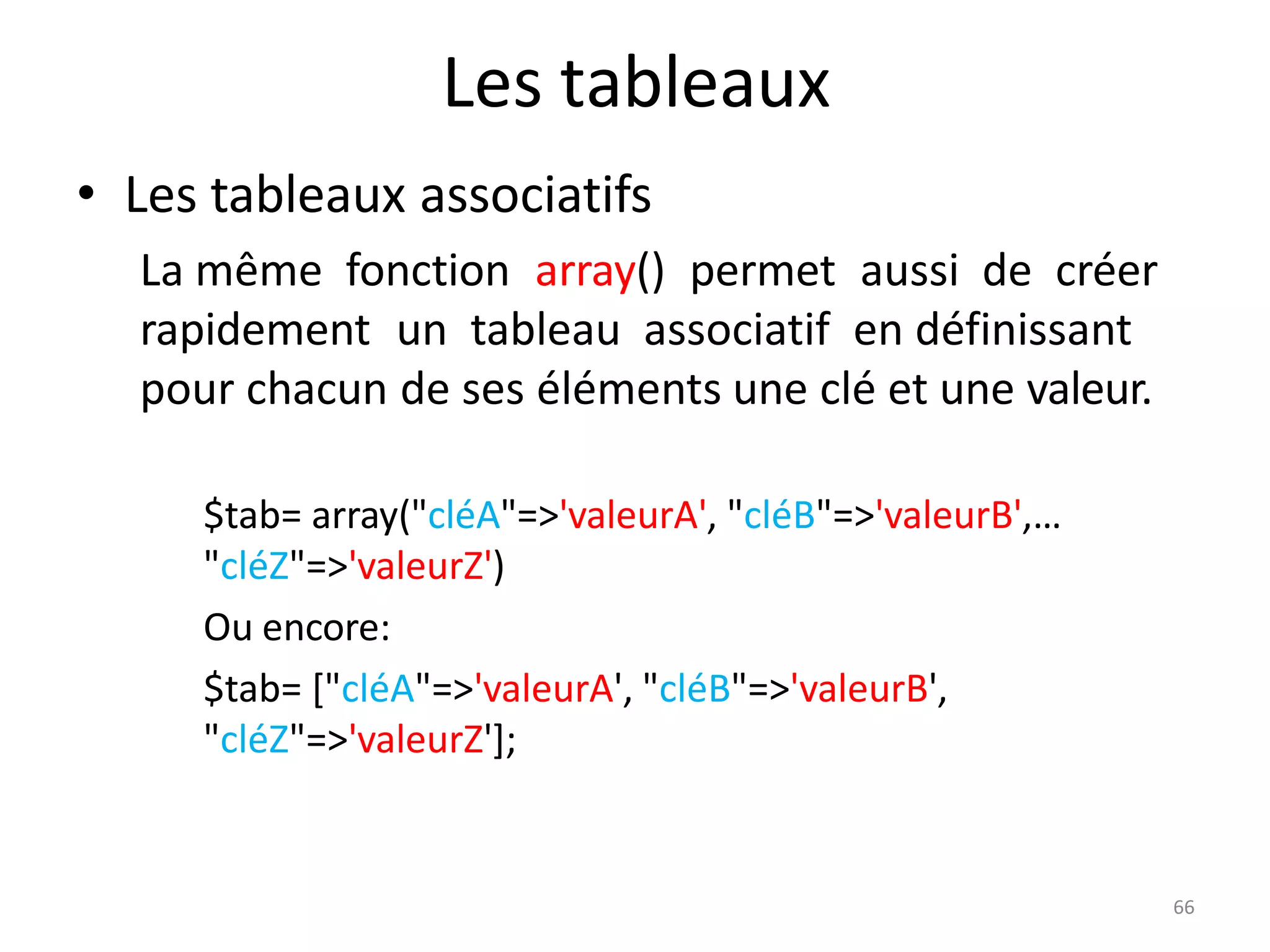 66
Les tableaux
• Les tableaux associatifs
La même fonction array() permet aussi de créer
rapidement un tableau associatif en définissant
pour chacun de ses éléments une clé et une valeur.
$tab= array("cléA"=>'valeurA', "cléB"=>'valeurB',…
"cléZ"=>'valeurZ')
Ou encore:
$tab= ["cléA"=>'valeurA', "cléB"=>'valeurB',
"cléZ"=>'valeurZ'];
 