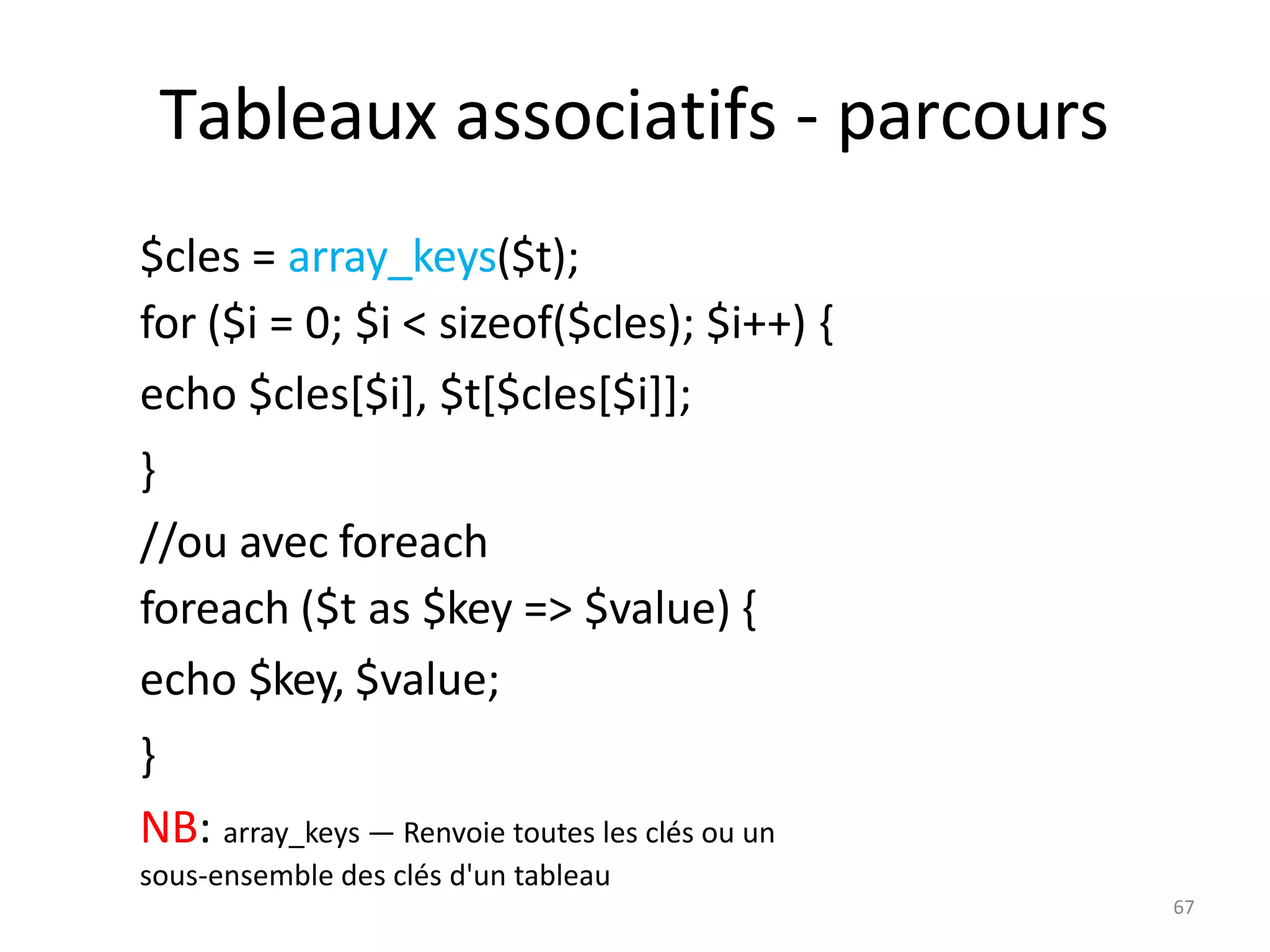 67
Tableaux associatifs - parcours
$cles = array_keys($t);
for ($i = 0; $i < sizeof($cles); $i++) {
echo $cles[$i], $t[$cles[$i]];
}
//ou avec foreach
foreach ($t as $key => $value) {
echo $key, $value;
}
NB: array_keys — Renvoie toutes les clés ou un
sous-ensemble des clés d'un tableau
 