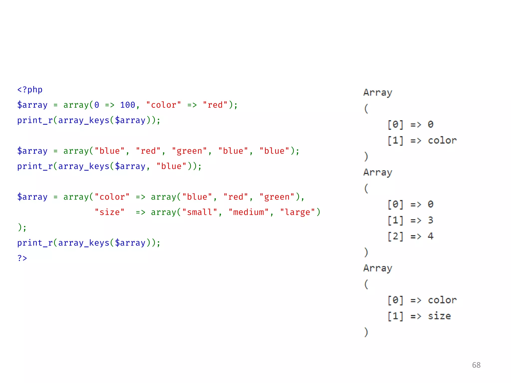 <?php
$array = array(0 => 100, "color" => "red");
print_r(array_keys($array));
$array = array("blue", "red", "green", "blue", "blue");
print_r(array_keys($array, "blue"));
$array = array("color" => array("blue", "red", "green"),
"size" => array("small", "medium", "large")
);
print_r(array_keys($array));
?>
68
 