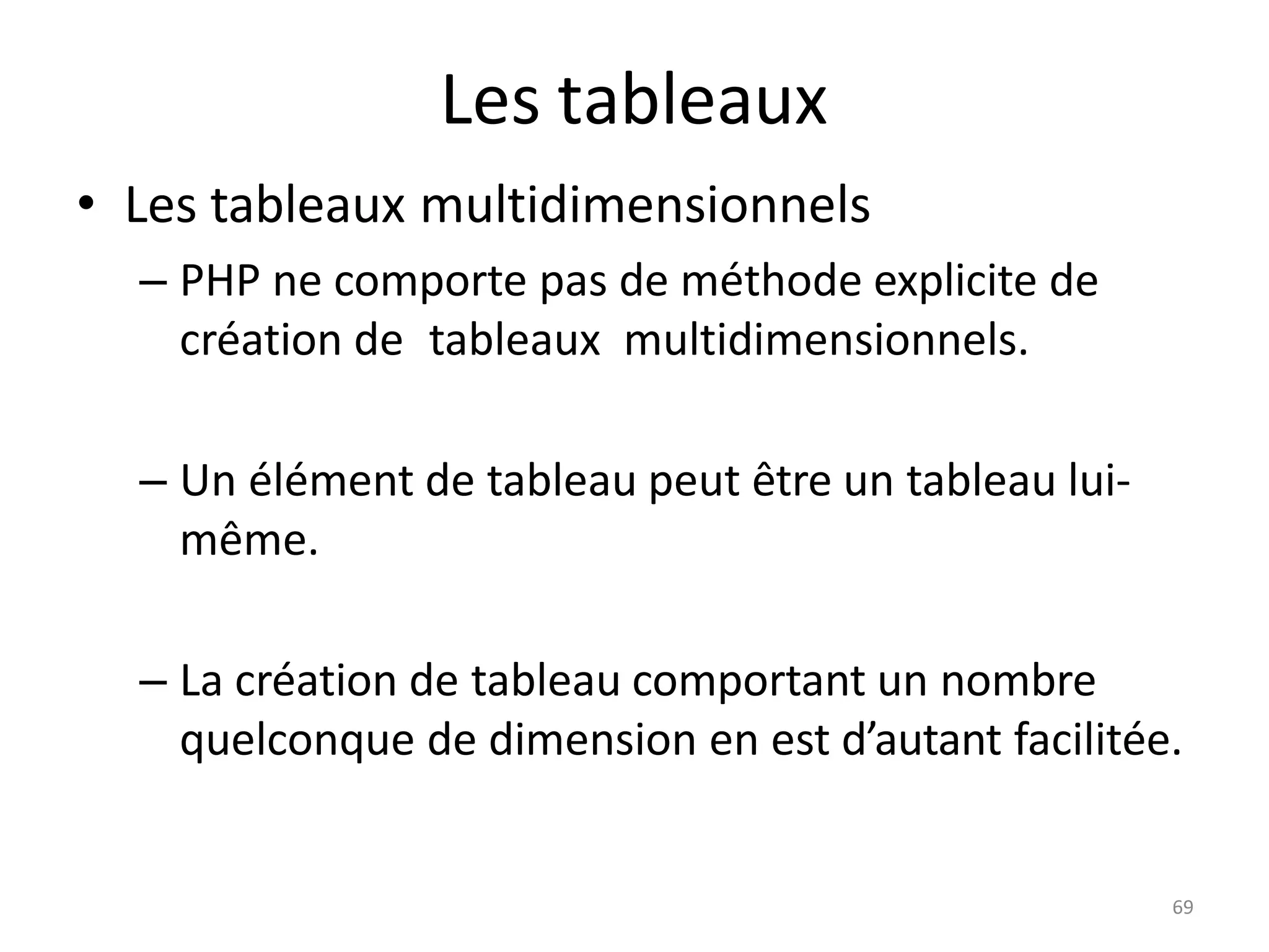 69
Les tableaux
• Les tableaux multidimensionnels
– PHP ne comporte pas de méthode explicite de
création de tableaux multidimensionnels.
– Un élément de tableau peut être un tableau lui-
même.
– La création de tableau comportant un nombre
quelconque de dimension en est d’autant facilitée.
 