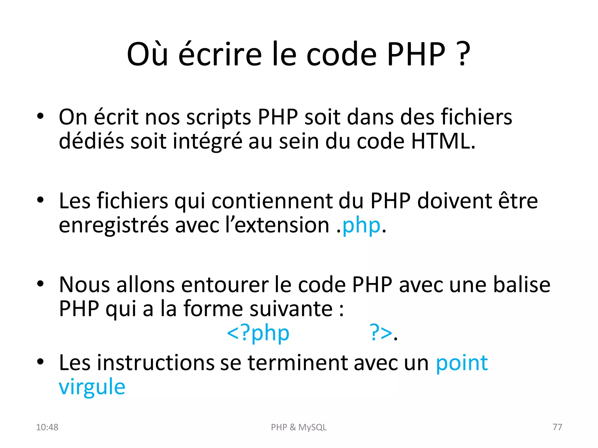 Où écrire le code PHP ?
• On écrit nos scripts PHP soit dans des fichiers
dédiés soit intégré au sein du code HTML.
• Les fichiers qui contiennent du PHP doivent être
enregistrés avec l’extension .php.
• Nous allons entourer le code PHP avec une balise
PHP qui a la forme suivante :
<?php ?>.
• Les instructions se terminent avec un point
virgule
10:48 PHP & MySQL 7
7
 