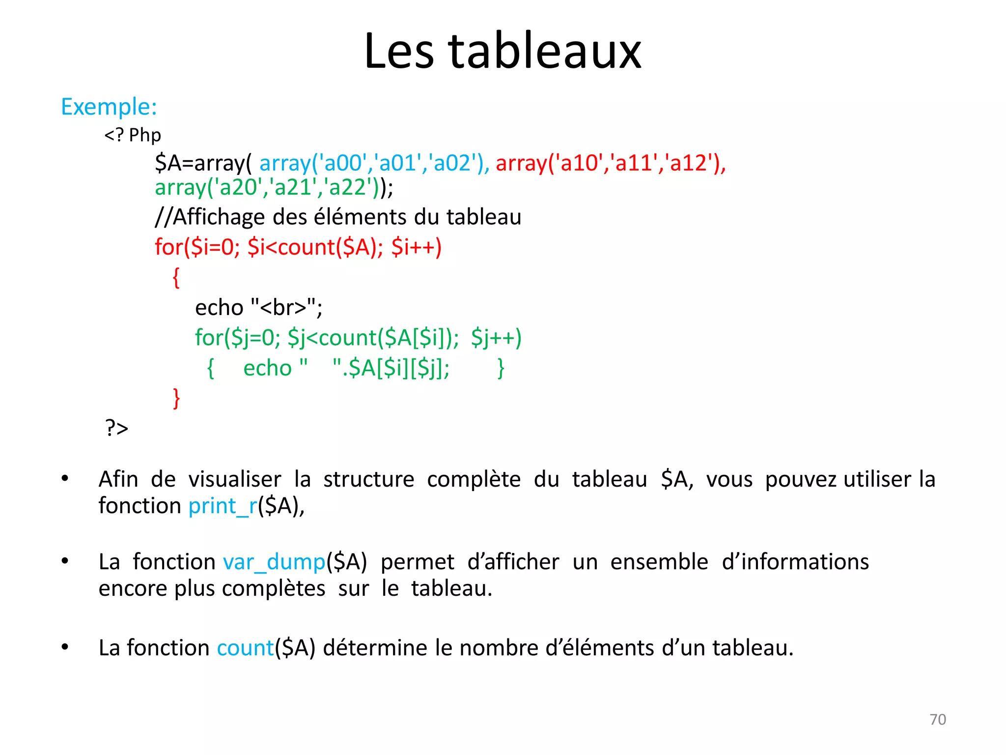 70
Les tableaux
Exemple:
<? Php
$A=array( array('a00','a01','a02'), array('a10','a11','a12'),
array('a20','a21','a22'));
//Affichage des éléments du tableau
for($i=0; $i<count($A); $i++)
{
echo "<br>";
for($j=0; $j<count($A[$i]); $j++)
{ echo " ".$A[$i][$j]; }
}
?>
• Afin de visualiser la structure complète du tableau $A, vous pouvez utiliser la
fonction print_r($A),
• La fonction var_dump($A) permet d’afficher un ensemble d’informations
encore plus complètes sur le tableau.
• La fonction count($A) détermine le nombre d’éléments d’un tableau.
 