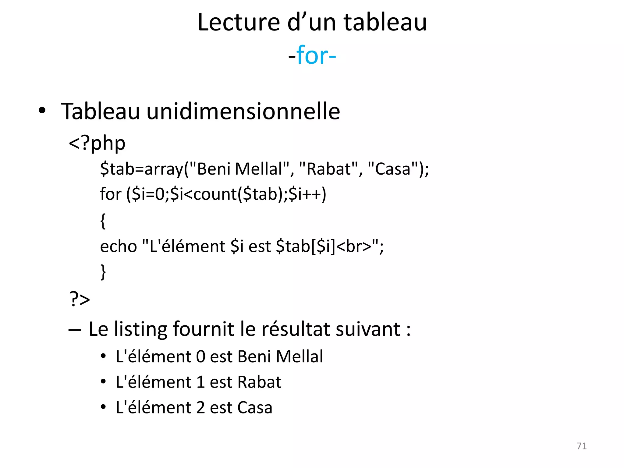 71
Lecture d’un tableau
-for-
• Tableau unidimensionnelle
<?php
$tab=array("Beni Mellal", "Rabat", "Casa");
for ($i=0;$i<count($tab);$i++)
{
echo "L'élément $i est $tab[$i]<br>";
}
?>
– Le listing fournit le résultat suivant :
• L'élément 0 est Beni Mellal
• L'élément 1 est Rabat
• L'élément 2 est Casa
 