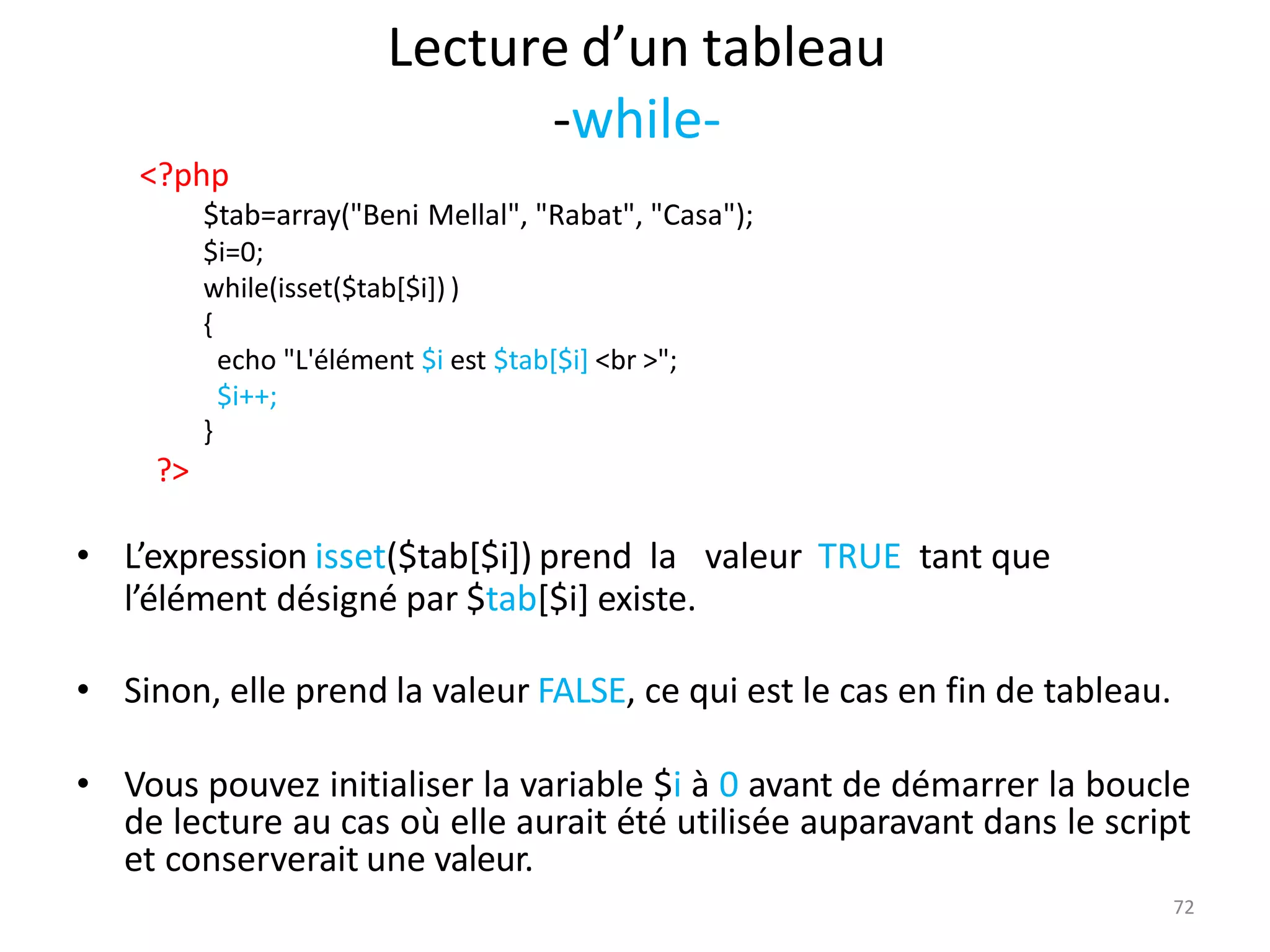72
Lecture d’un tableau
-while-
<?php
$tab=array("Beni Mellal", "Rabat", "Casa");
$i=0;
while(isset($tab[$i]) )
{
echo "L'élément $i est $tab[$i] <br >";
$i++;
}
?>
• L’expression isset($tab[$i]) prend la valeur TRUE tant que
l’élément désigné par $tab[$i] existe.
• Sinon, elle prend la valeur FALSE, ce qui est le cas en fin de tableau.
• Vous pouvez initialiser la variable $i à 0 avant de démarrer la boucle
de lecture au cas où elle aurait été utilisée auparavant dans le script
et conserverait une valeur.
 
