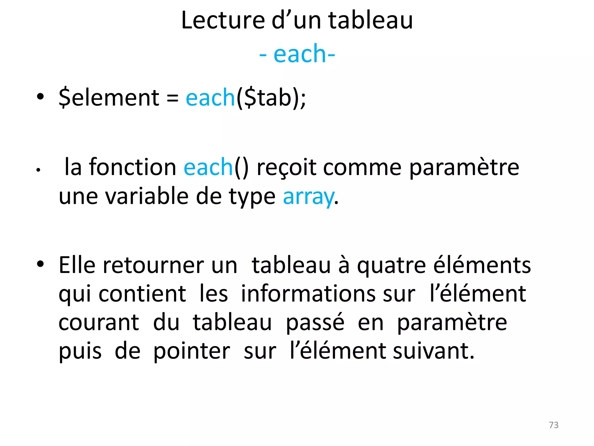 73
Lecture d’un tableau
- each-
• $element = each($tab);
• la fonction each() reçoit comme paramètre
une variable de type array.
• Elle retourner un tableau à quatre éléments
qui contient les informations sur l’élément
courant du tableau passé en paramètre
puis de pointer sur l’élément suivant.
 
