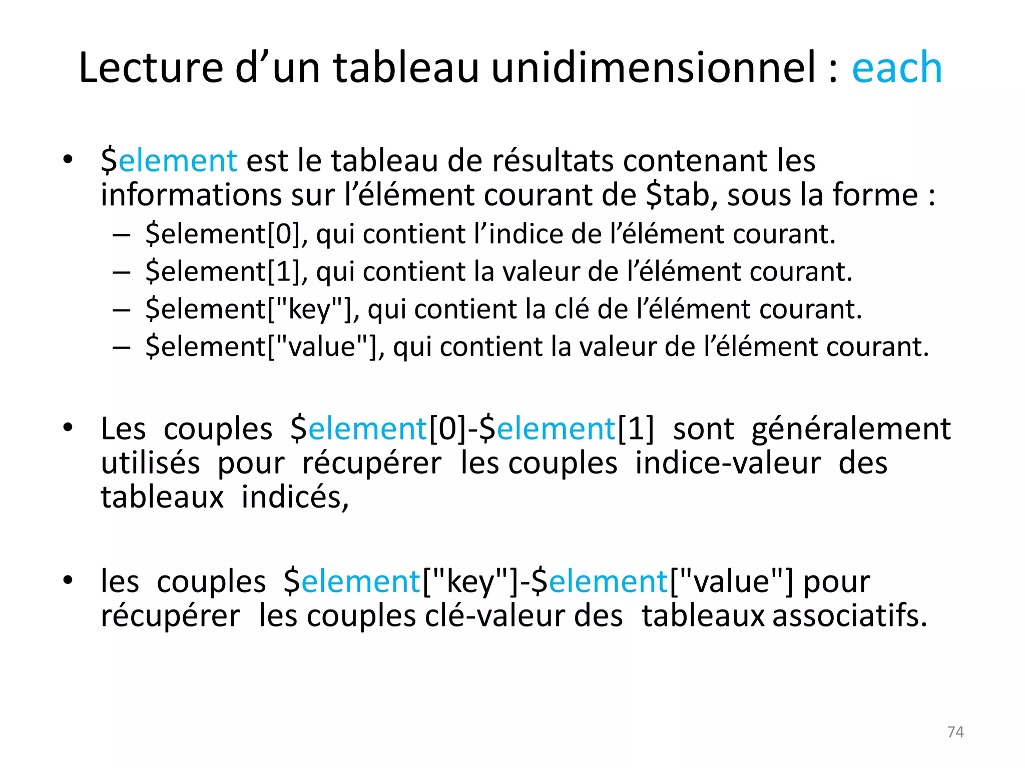 74
Lecture d’un tableau unidimensionnel : each
• $element est le tableau de résultats contenant les
informations sur l’élément courant de $tab, sous la forme :
– $element[0], qui contient l’indice de l’élément courant.
– $element[1], qui contient la valeur de l’élément courant.
– $element["key"], qui contient la clé de l’élément courant.
– $element["value"], qui contient la valeur de l’élément courant.
• Les couples $element[0]-$element[1] sont généralement
utilisés pour récupérer les couples indice-valeur des
tableaux indicés,
• les couples $element["key"]-$element["value"] pour
récupérer les couples clé-valeur des tableaux associatifs.
 