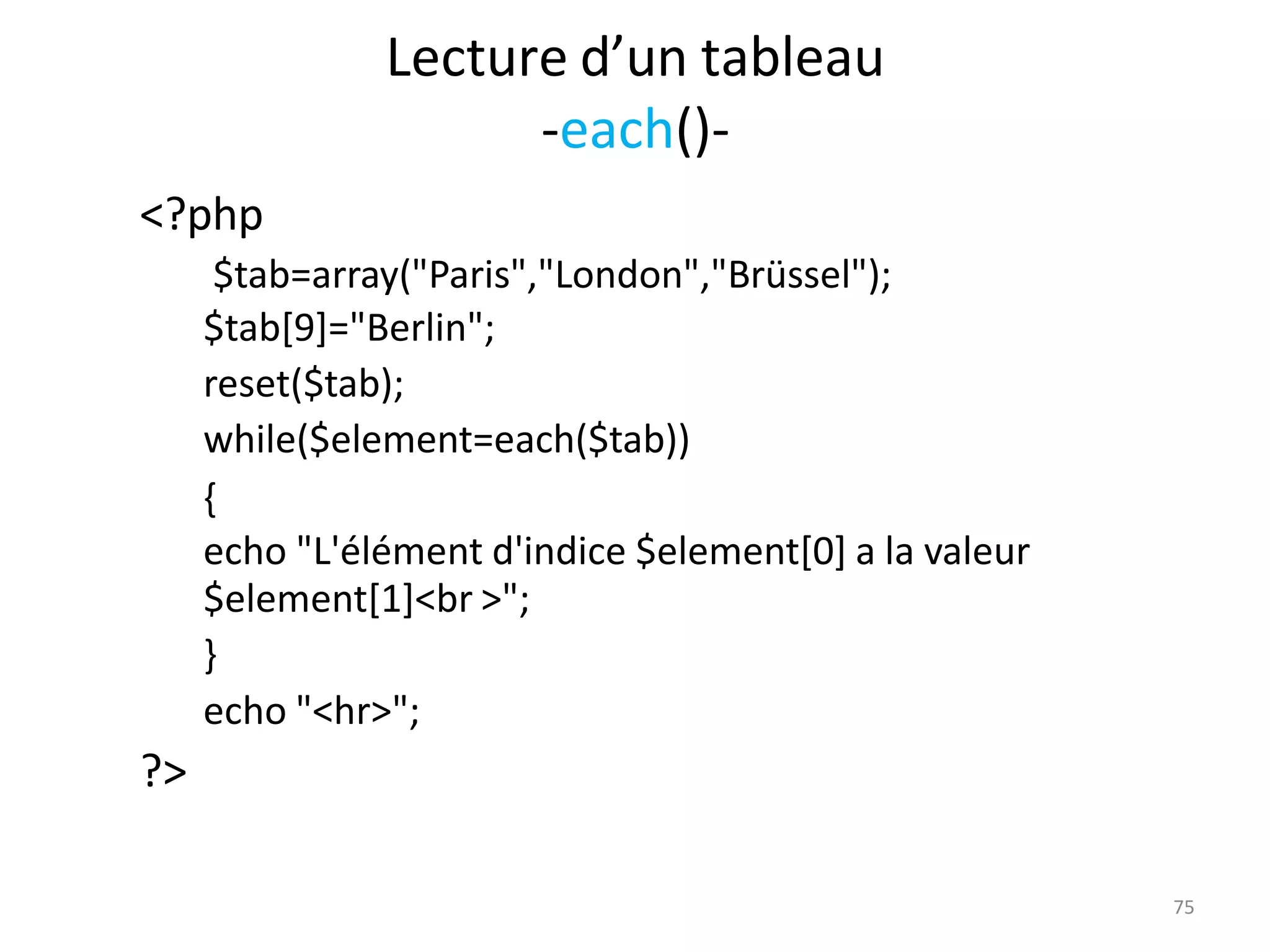 75
Lecture d’un tableau
-each()-
<?php
$tab=array("Paris","London","Brüssel");
$tab[9]="Berlin";
reset($tab);
while($element=each($tab))
{
echo "L'élément d'indice $element[0] a la valeur
$element[1]<br >";
}
echo "<hr>";
?>
 