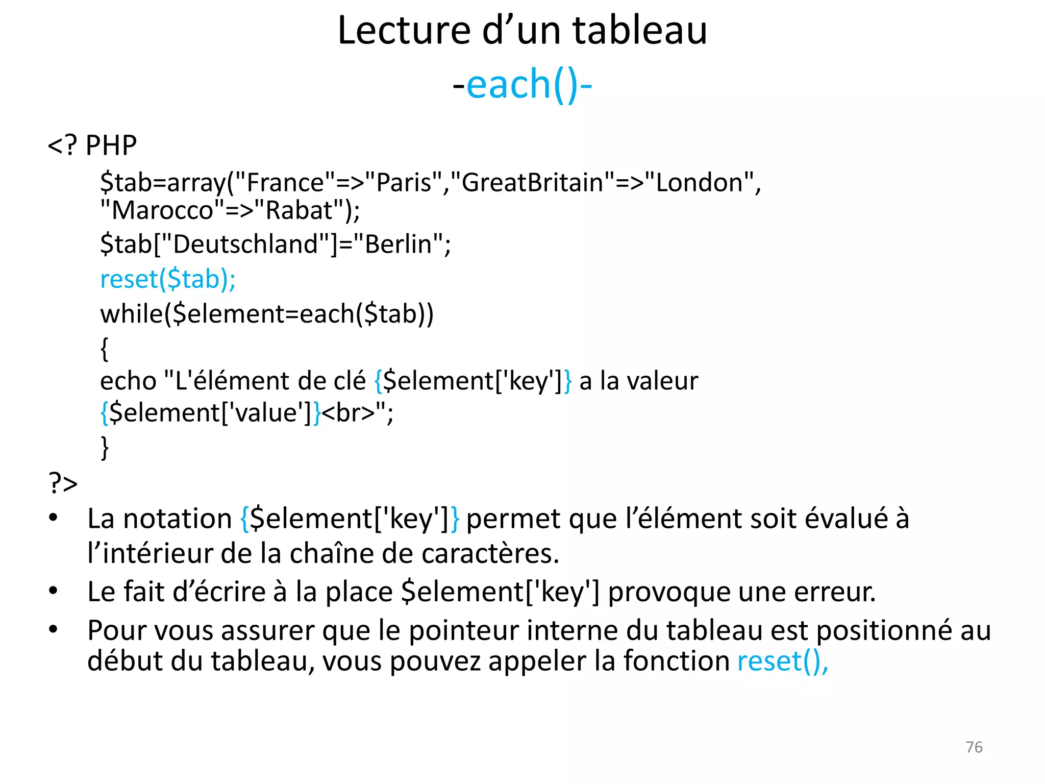 76
Lecture d’un tableau
-each()-
<? PHP
$tab=array("France"=>"Paris","GreatBritain"=>"London",
"Marocco"=>"Rabat");
$tab["Deutschland"]="Berlin";
reset($tab);
while($element=each($tab))
{
echo "L'élément de clé {$element['key']} a la valeur
{$element['value']}<br>";
}
?>
• La notation {$element['key']} permet que l’élément soit évalué à
l’intérieur de la chaîne de caractères.
• Le fait d’écrire à la place $element['key'] provoque une erreur.
• Pour vous assurer que le pointeur interne du tableau est positionné au
début du tableau, vous pouvez appeler la fonction reset(),
 