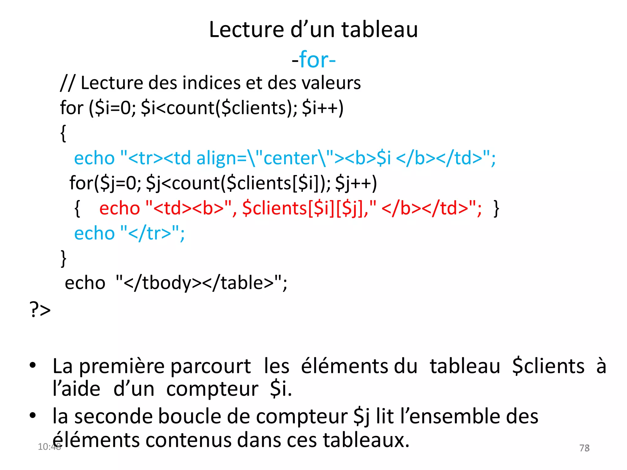 Lecture d’un tableau
-for-
// Lecture des indices et des valeurs
for ($i=0; $i<count($clients); $i++)
{
echo "<tr><td align="center"><b>$i </b></td>";
for($j=0; $j<count($clients[$i]); $j++)
{ echo "<td><b>", $clients[$i][$j]," </b></td>"; }
echo "</tr>";
}
echo "</tbody></table>";
?>
• La première parcourt les éléments du tableau $clients à
l’aide d’un compteur $i.
• la seconde boucle de compteur $j lit l’ensemble des
10:4
é
8 léments contenus dans ces tableaux. 73
78
 