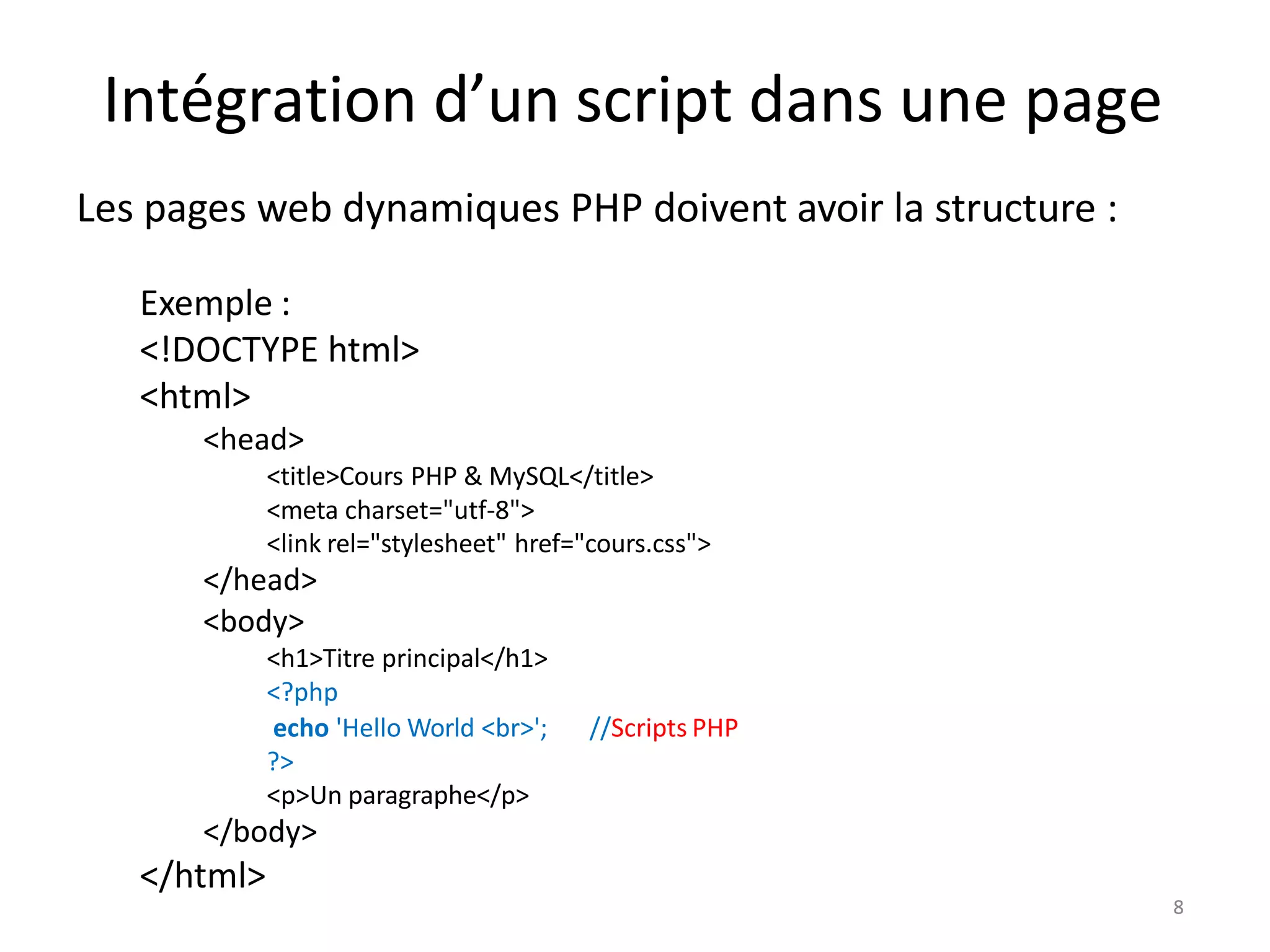 8
Intégration d’un script dans une page
Les pages web dynamiques PHP doivent avoir la structure :
Exemple :
<!DOCTYPE html>
<html>
<head>
<title>Cours PHP & MySQL</title>
<meta charset="utf-8">
<link rel="stylesheet" href="cours.css">
</head>
<body>
<h1>Titre principal</h1>
<?php
//Scripts PHP
echo 'Hello World <br>';
?>
<p>Un paragraphe</p>
</body>
</html>
8
 