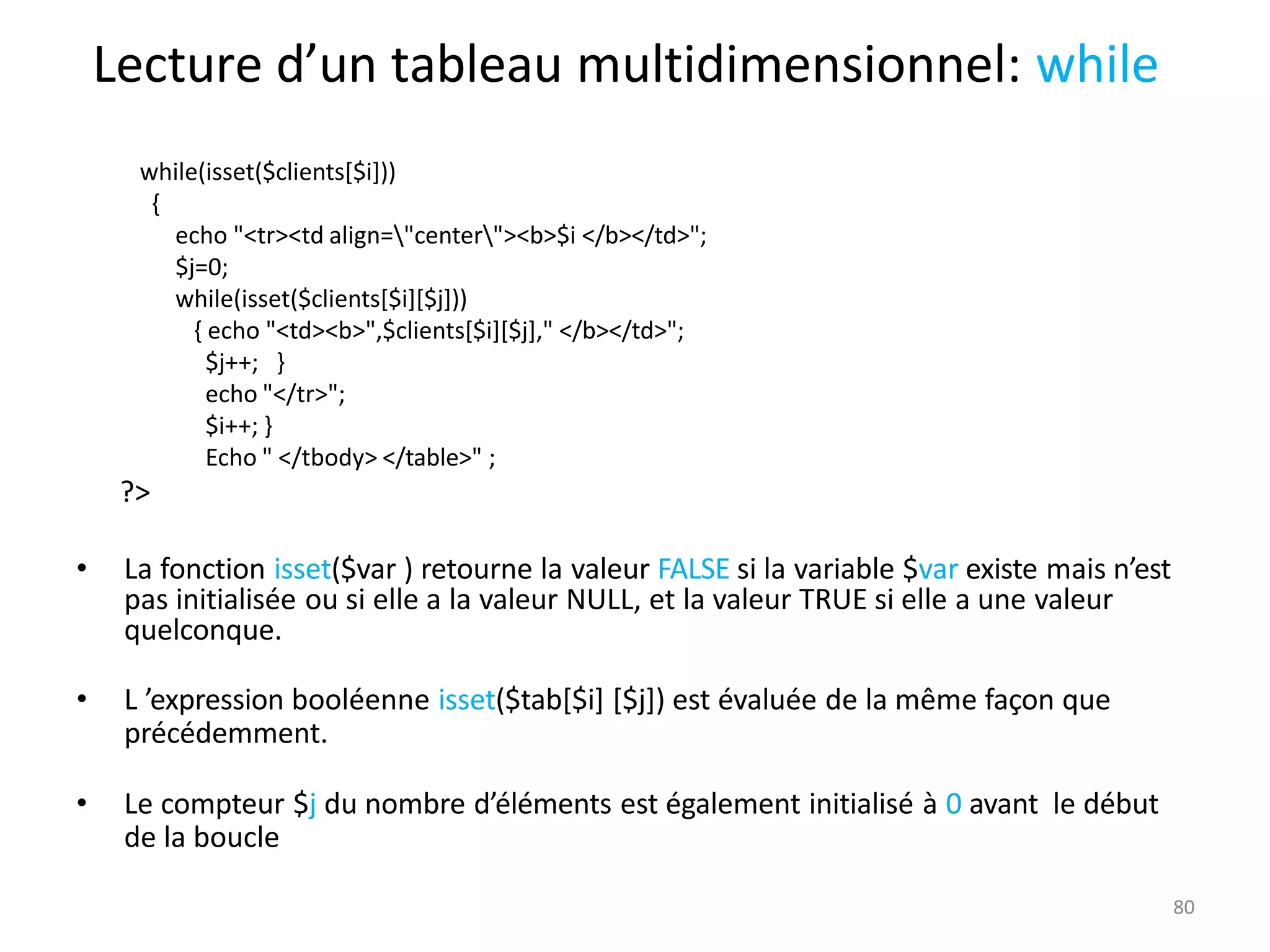 80
Lecture d’un tableau multidimensionnel: while
while(isset($clients[$i]))
{
echo "<tr><td align="center"><b>$i </b></td>";
$j=0;
while(isset($clients[$i][$j]))
{ echo "<td><b>",$clients[$i][$j]," </b></td>";
$j++; }
echo "</tr>";
$i++; }
Echo " </tbody> </table>" ;
?>
• La fonction isset($var ) retourne la valeur FALSE si la variable $var existe mais n’est
pas initialisée ou si elle a la valeur NULL, et la valeur TRUE si elle a une valeur
quelconque.
• L ’expression booléenne isset($tab[$i] [$j]) est évaluée de la même façon que
précédemment.
• Le compteur $j du nombre d’éléments est également initialisé à 0 avant le début
de la boucle
 