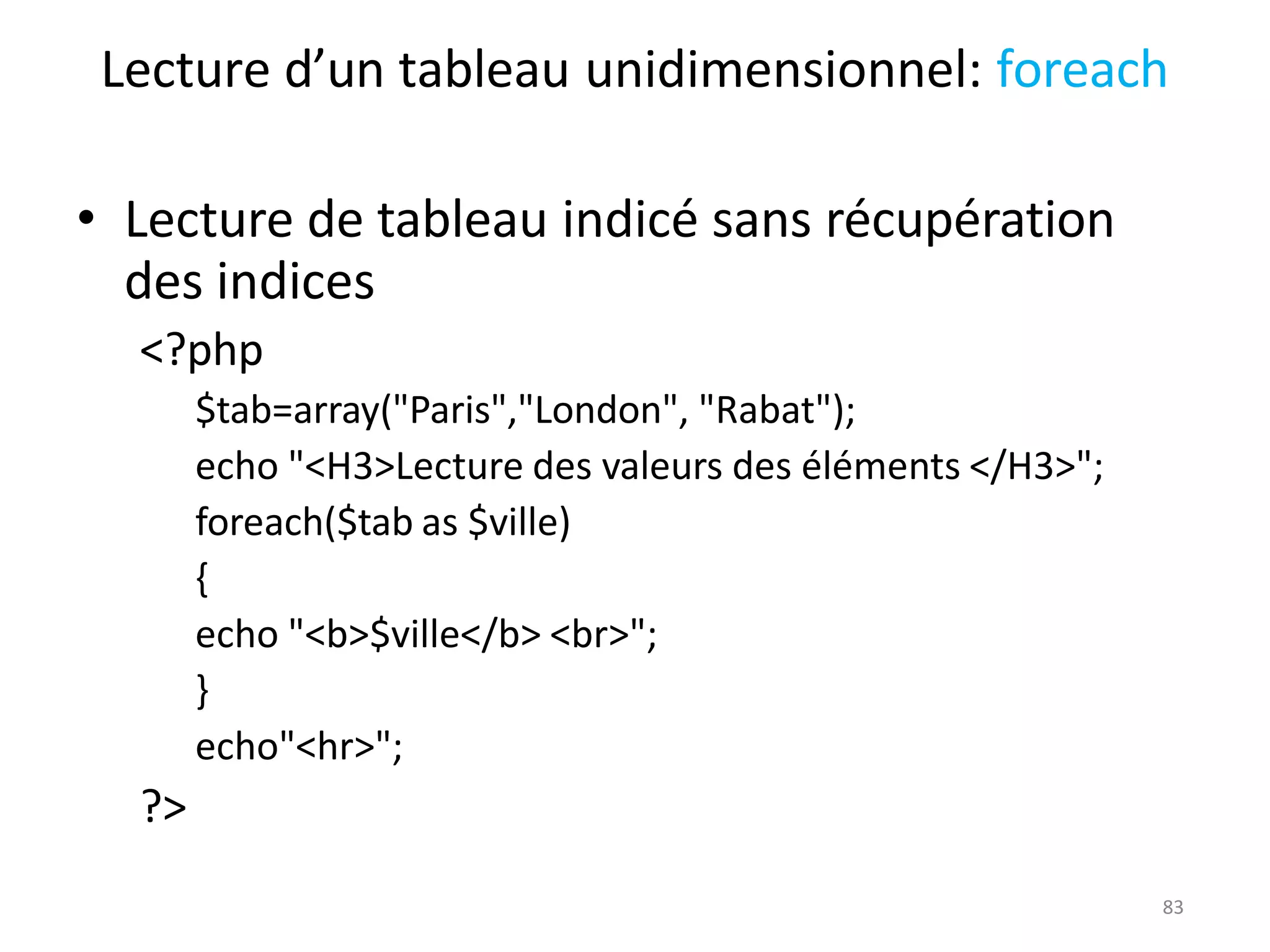83
Lecture d’un tableau unidimensionnel: foreach
• Lecture de tableau indicé sans récupération
des indices
<?php
$tab=array("Paris","London", "Rabat");
echo "<H3>Lecture des valeurs des éléments </H3>";
foreach($tab as $ville)
{
echo "<b>$ville</b> <br>";
}
echo"<hr>";
?>
 