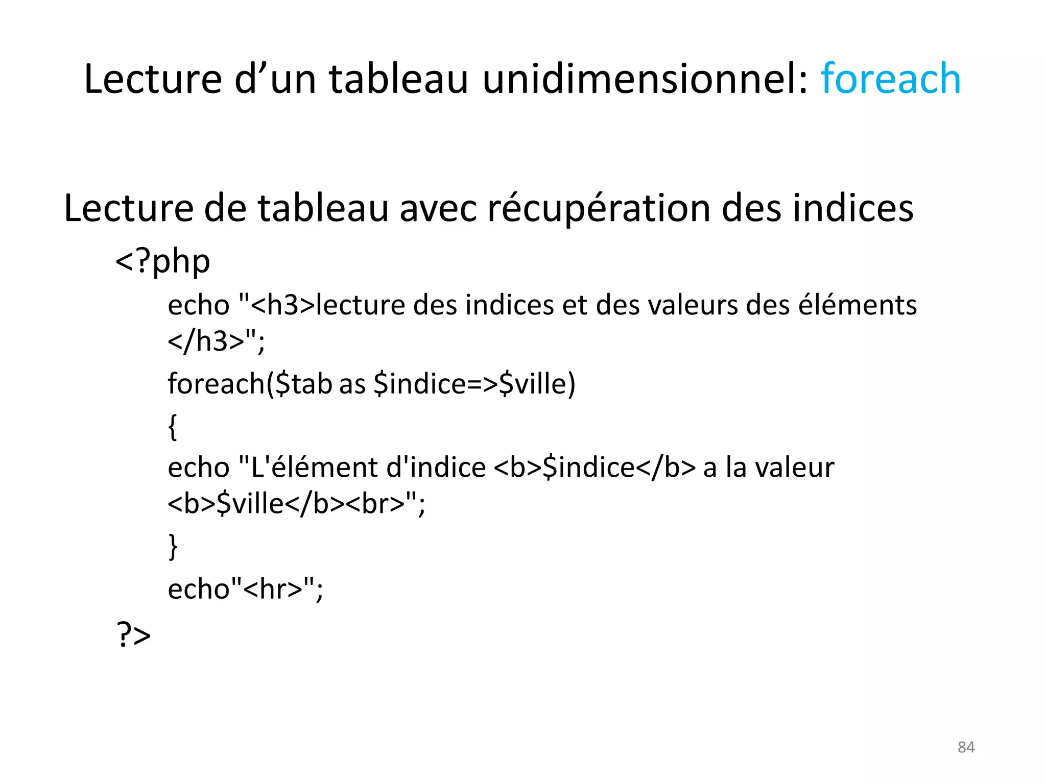 84
Lecture d’un tableau unidimensionnel: foreach
Lecture de tableau avec récupération des indices
<?php
echo "<h3>lecture des indices et des valeurs des éléments
</h3>";
foreach($tab as $indice=>$ville)
{
echo "L'élément d'indice <b>$indice</b> a la valeur
<b>$ville</b><br>";
}
echo"<hr>";
?>
 