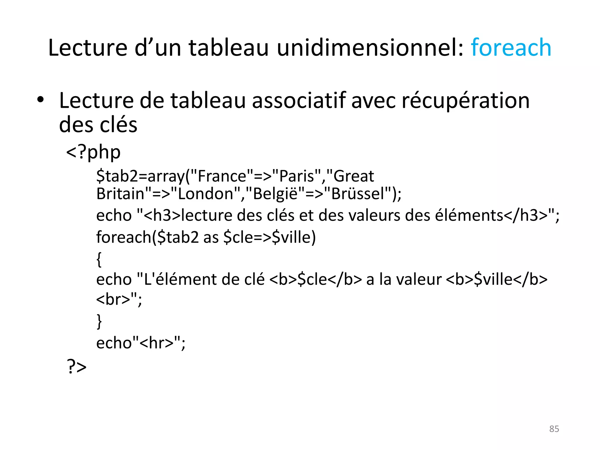 85
Lecture d’un tableau unidimensionnel: foreach
• Lecture de tableau associatif avec récupération
des clés
<?php
$tab2=array("France"=>"Paris","Great
Britain"=>"London","België"=>"Brüssel");
echo "<h3>lecture des clés et des valeurs des éléments</h3>";
foreach($tab2 as $cle=>$ville)
{
echo "L'élément de clé <b>$cle</b> a la valeur <b>$ville</b>
<br>";
}
echo"<hr>";
?>
 