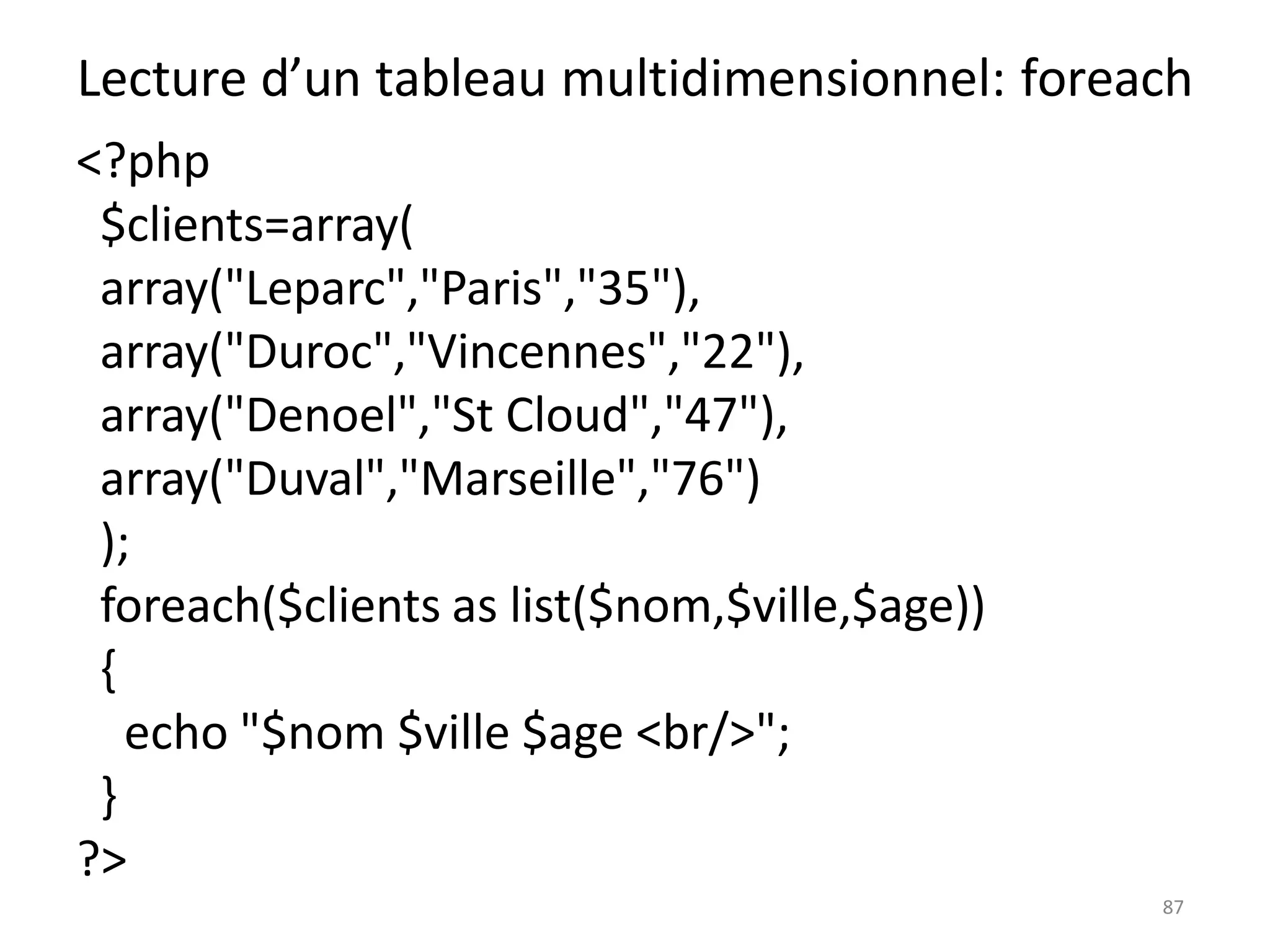 87
Lecture d’un tableau multidimensionnel: foreach
<?php
$clients=array(
array("Leparc","Paris","35"),
array("Duroc","Vincennes","22"),
array("Denoel","St Cloud","47"),
array("Duval","Marseille","76")
);
foreach($clients as list($nom,$ville,$age))
{
echo "$nom $ville $age <br/>";
}
?>
 