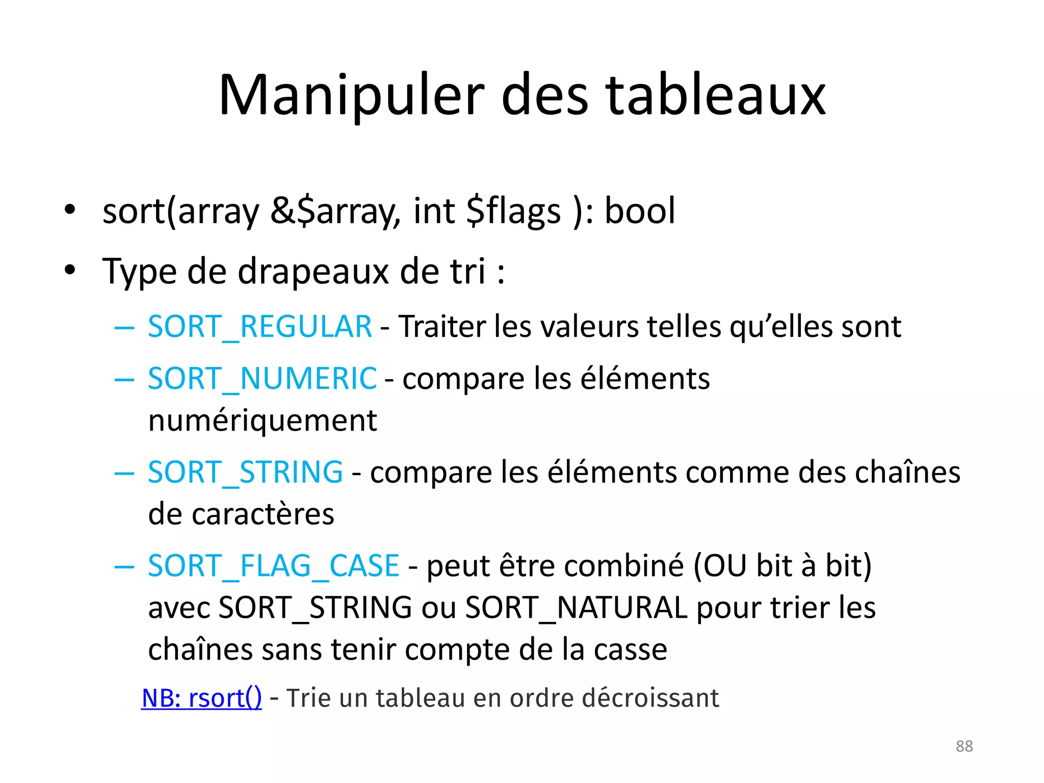 88
Manipuler des tableaux
• sort(array &$array, int $flags ): bool
• Type de drapeaux de tri :
– SORT_REGULAR - Traiter les valeurs telles qu’elles sont
– SORT_NUMERIC - compare les éléments
numériquement
– SORT_STRING - compare les éléments comme des chaînes
de caractères
– SORT_FLAG_CASE - peut être combiné (OU bit à bit)
avec SORT_STRING ou SORT_NATURAL pour trier les
chaînes sans tenir compte de la casse
NB: rsort() - Trie un tableau en ordre décroissant
 