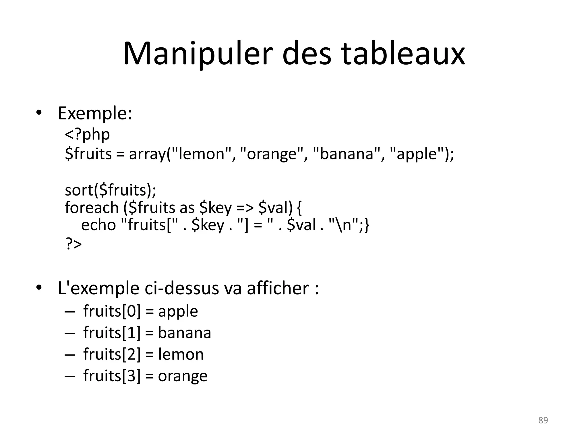 89
Manipuler des tableaux
• Exemple:
<?php
$fruits = array("lemon", "orange", "banana", "apple");
sort($fruits);
foreach ($fruits as $key => $val) {
echo "fruits[" . $key . "] = " . $val . "n";}
?>
• L'exemple ci-dessus va afficher :
– fruits[0] = apple
– fruits[1] = banana
– fruits[2] = lemon
– fruits[3] = orange
 