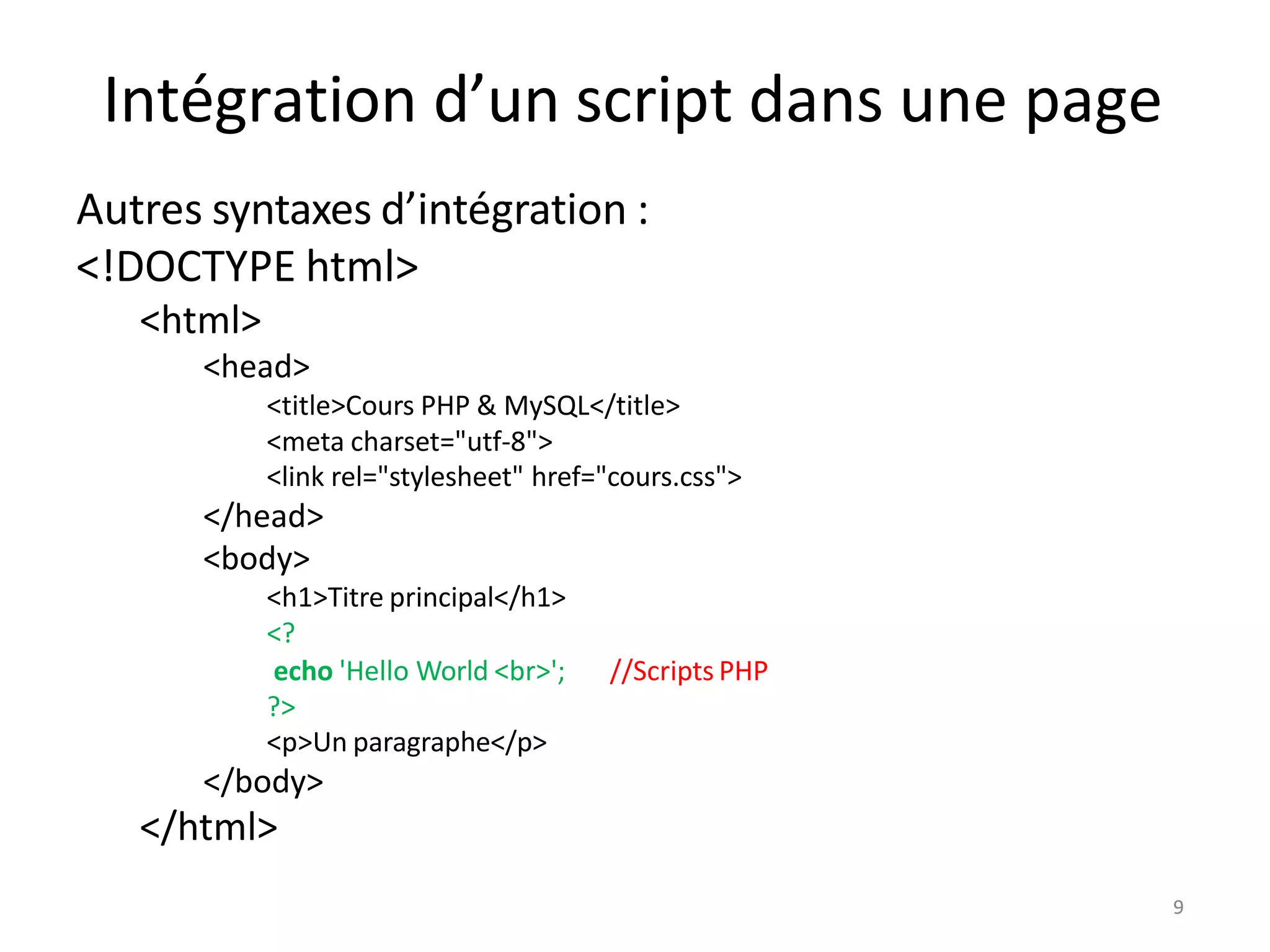 9
Intégration d’un script dans une page
Autres syntaxes d’intégration :
<!DOCTYPE html>
<html>
<head>
<title>Cours PHP & MySQL</title>
<meta charset="utf-8">
<link rel="stylesheet" href="cours.css">
</head>
<body>
<h1>Titre principal</h1>
<?
//Scripts PHP
echo 'Hello World <br>';
?>
<p>Un paragraphe</p>
</body>
</html>
9
 