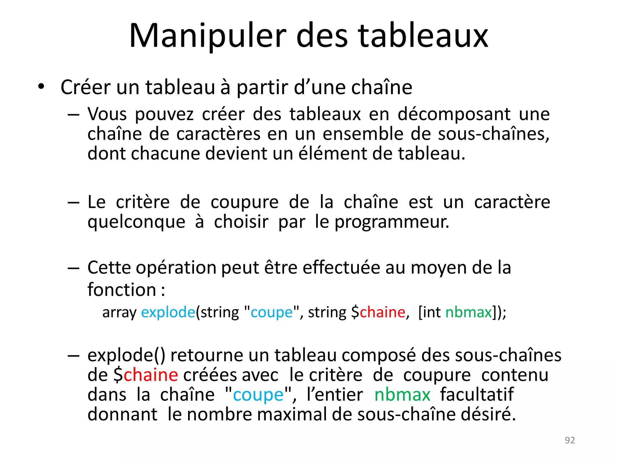 92
Manipuler des tableaux
• Créer un tableau à partir d’une chaîne
– Vous pouvez créer des tableaux en décomposant une
chaîne de caractères en un ensemble de sous-chaînes,
dont chacune devient un élément de tableau.
– Le critère de coupure de la chaîne est un caractère
quelconque à choisir par le programmeur.
– Cette opération peut être effectuée au moyen de la
fonction :
array explode(string "coupe", string $chaine, [int nbmax]);
– explode() retourne un tableau composé des sous-chaînes
de $chaine créées avec le critère de coupure contenu
dans la chaîne "coupe", l’entier nbmax facultatif
donnant le nombre maximal de sous-chaîne désiré.
 