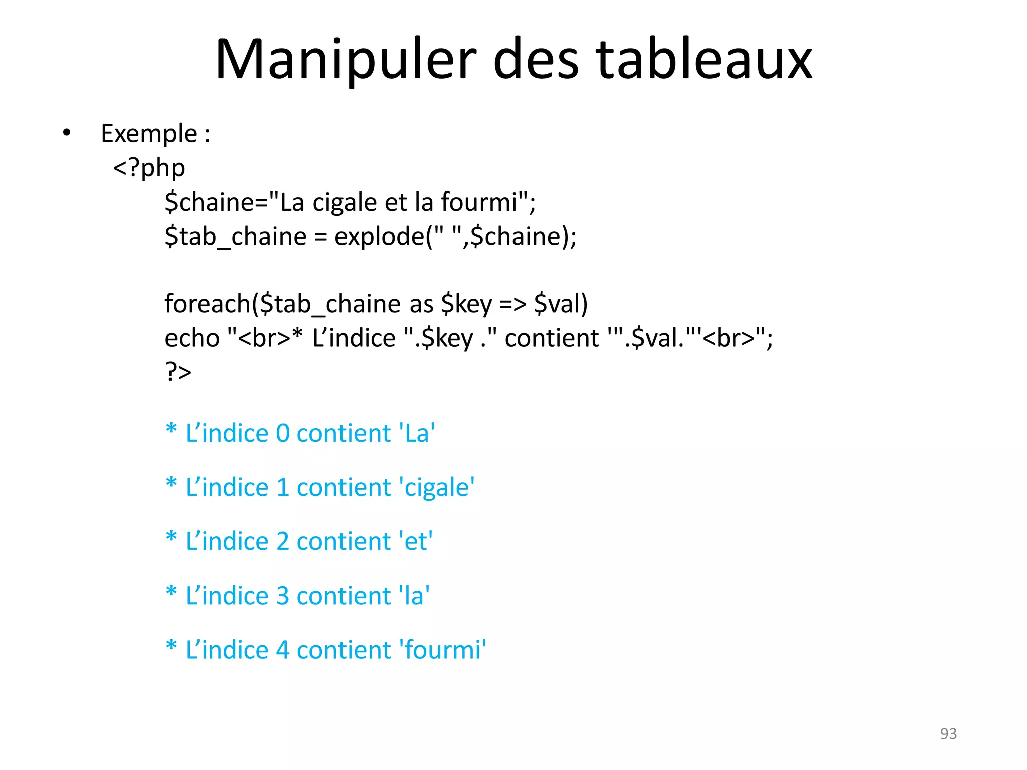 93
Manipuler des tableaux
• Exemple :
<?php
$chaine="La cigale et la fourmi";
$tab_chaine = explode(" ",$chaine);
foreach($tab_chaine as $key => $val)
echo "<br>* L’indice ".$key ." contient '".$val."'<br>";
?>
* L’indice 0 contient 'La'
* L’indice 1 contient 'cigale'
* L’indice 2 contient 'et'
* L’indice 3 contient 'la'
* L’indice 4 contient 'fourmi'
 