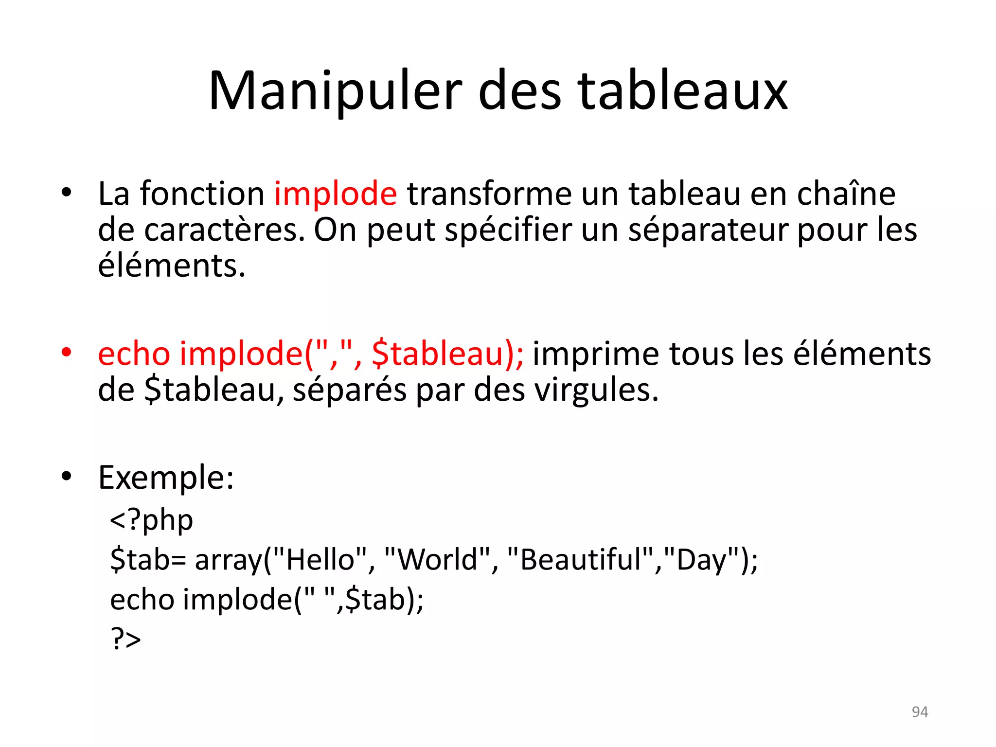 94
Manipuler des tableaux
• La fonction implode transforme un tableau en chaîne
de caractères. On peut spécifier un séparateur pour les
éléments.
• echo implode(",", $tableau); imprime tous les éléments
de $tableau, séparés par des virgules.
• Exemple:
<?php
$tab= array("Hello", "World", "Beautiful","Day");
echo implode(" ",$tab);
?>
 