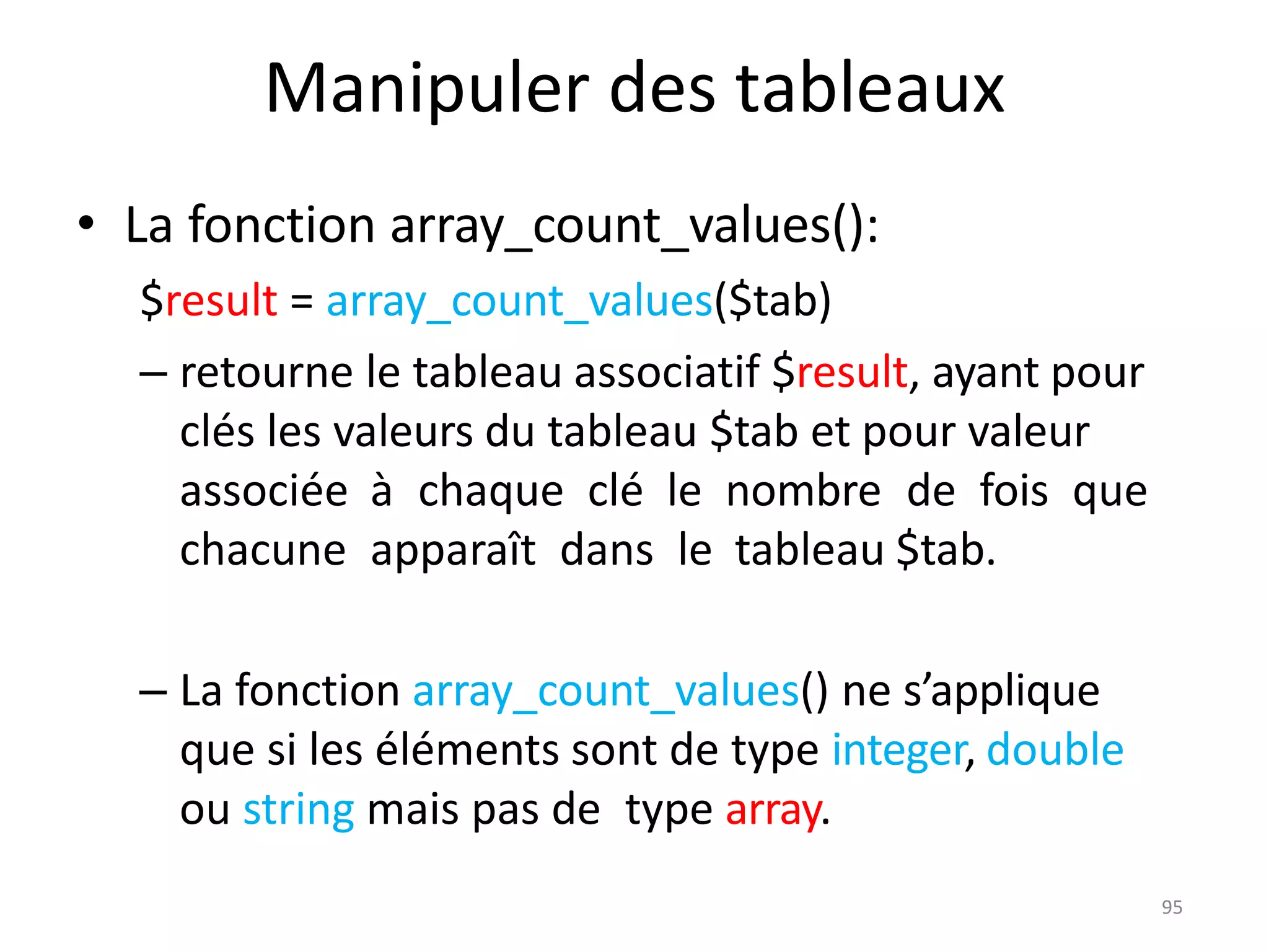 95
Manipuler des tableaux
• La fonction array_count_values():
$result = array_count_values($tab)
– retourne le tableau associatif $result, ayant pour
clés les valeurs du tableau $tab et pour valeur
associée à chaque clé le nombre de fois que
chacune apparaît dans le tableau $tab.
– La fonction array_count_values() ne s’applique
que si les éléments sont de type integer, double
ou string mais pas de type array.
 