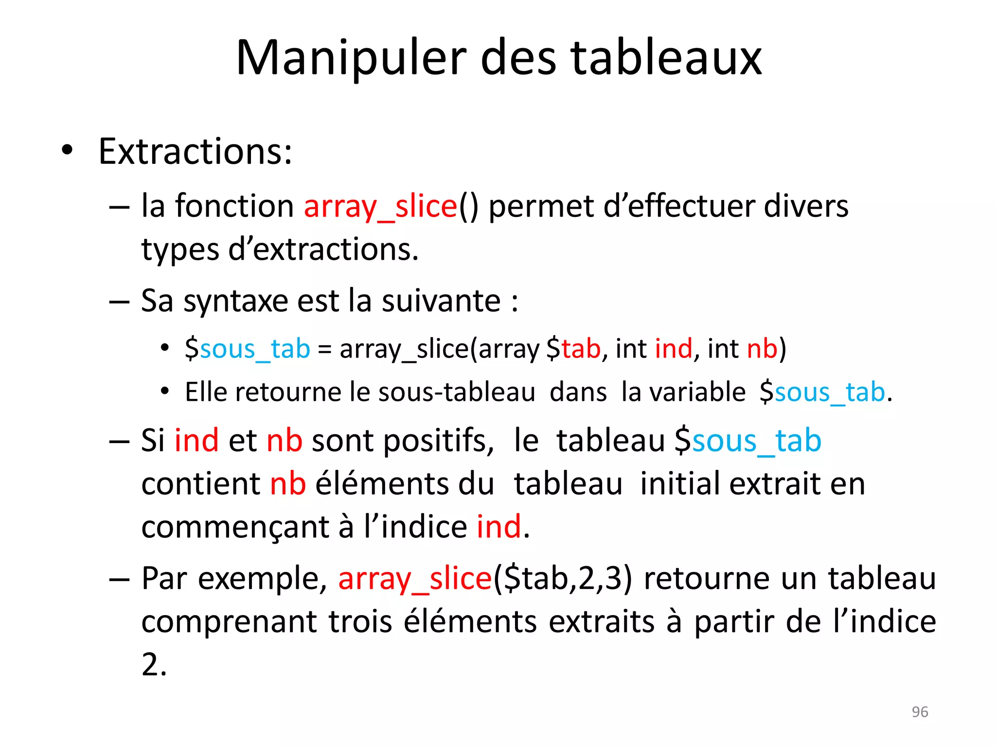 96
Manipuler des tableaux
• Extractions:
– la fonction array_slice() permet d’effectuer divers
types d’extractions.
– Sa syntaxe est la suivante :
• $sous_tab = array_slice(array $tab, int ind, int nb)
• Elle retourne le sous-tableau dans la variable $sous_tab.
– Si ind et nb sont positifs, le tableau $sous_tab
contient nb éléments du tableau initial extrait en
commençant à l’indice ind.
– Par exemple, array_slice($tab,2,3) retourne un tableau
comprenant trois éléments extraits à partir de l’indice
2.
 