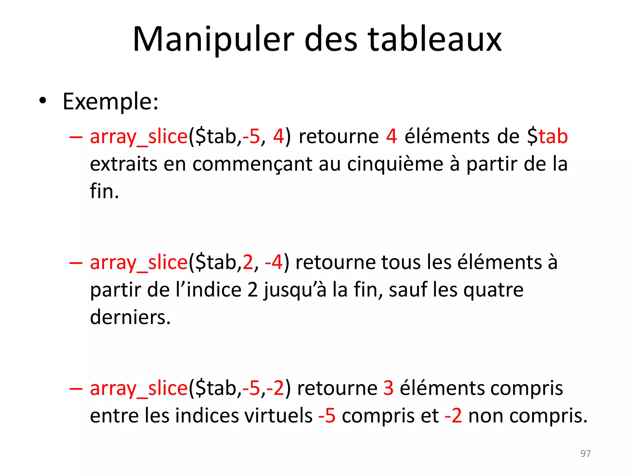 97
Manipuler des tableaux
• Exemple:
– array_slice($tab,-5, 4) retourne 4 éléments de $tab
extraits en commençant au cinquième à partir de la
fin.
– array_slice($tab,2, -4) retourne tous les éléments à
partir de l’indice 2 jusqu’à la fin, sauf les quatre
derniers.
– array_slice($tab,-5,-2) retourne 3 éléments compris
entre les indices virtuels -5 compris et -2 non compris.
 