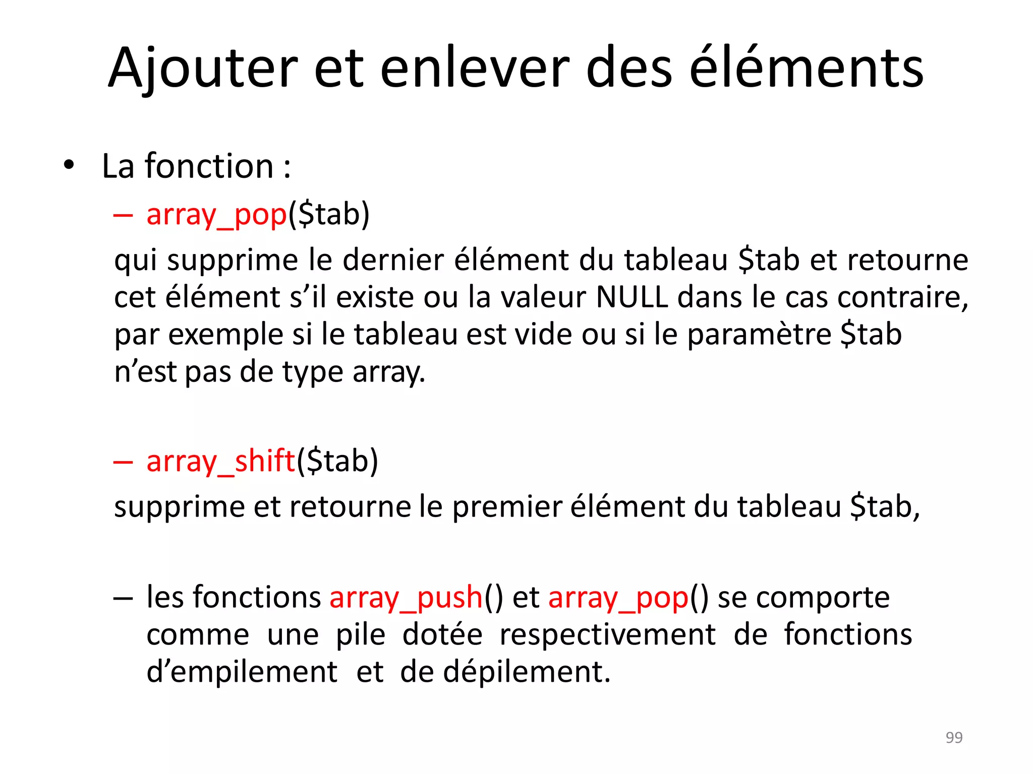 99
Ajouter et enlever des éléments
• La fonction :
– array_pop($tab)
qui supprime le dernier élément du tableau $tab et retourne
cet élément s’il existe ou la valeur NULL dans le cas contraire,
par exemple si le tableau est vide ou si le paramètre $tab
n’est pas de type array.
– array_shift($tab)
supprime et retourne le premier élément du tableau $tab,
– les fonctions array_push() et array_pop() se comporte
comme une pile dotée respectivement de fonctions
d’empilement et de dépilement.
 