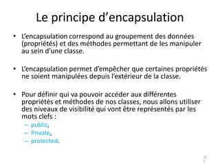 Le principe d’encapsulation
• L’encapsulation correspond au groupement des données
(propriétés) et des méthodes permettant...