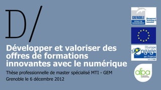 Développer et valoriser des
offres de formations
innovantes avec le numérique
Thèse professionnelle de master spécialisé MTI - GEM
Grenoble le 6 décembre 2012
 