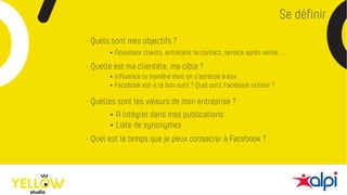 Se définir
- Quels sont mes objectifs ?
- Quelle est ma clientèle, ma cible ?
- Quelles sont les valeurs de mon entreprise ?
- Quel est le temps que je peux consacrer à Facebook ?
• A intégrer dans mes publications
• Liste de synonymes
• Nouveaux clients, entretenir le contact, service après vente…
• Influence la manière dont on s’adresse à eux
• Facebook est-il le bon outil ? Quel outil Facebook utiliser ?
 