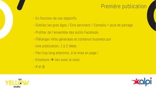 Première publication
- # et @
- En fonction de vos objectifs.
- Mélanger infos générales et contenus business pur
- Une publication, 1 à 2 idées
- Profiter de l’ensemble des outils Facebook.
- Pas trop long attention, à la mise en page !
- Emotions à lien avec le loisir.
- Oubliez les gros égos / Etre pertinent / Conseils = plus de partage
 