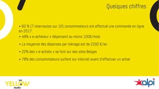 Quelques chiffres
• 60 % (7 internautes sur 10) consommateurs ont effectué une commande en ligne
en 2017.
• 78% des consommateurs surfent sur internet avant d’effectuer un achat
• 49% « e-acheteur » dépensent au moins 100€/mois
• La moyenne des dépenses par ménage est de 2292 €/an
• 22% des « e-achats » se font sur des sites Belges
 