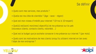 Se définir
• Quels sont mes services, mes produits ?
• Quelle est ma cible de clientèle ? (âge – sexe – région)
• Quel est mon niveau d’intérêt pour internet ? (0=nul à 10=expert)
• Quel(s) est(sont) mon(mes) objectif(s) de ma présence sur le web
(nouveaux clients, contacts clients, notoriété…)
• Quel est le budget que je souhaite consacrer à ma présence sur internet ? (par mois)
• Quels sont les motivations de mes clients lorsqu’ils utilisent internet en lien avec
l’objet de mon entreprise ?
 