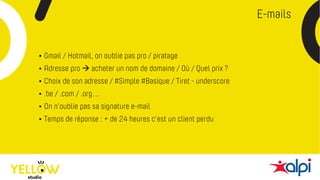 E-mails
• Gmail / Hotmail, on oublie pas pro / piratage
• Adresse pro à acheter un nom de domaine / Où / Quel prix ?
• Choix de son adresse / #Simple #Basique / Tiret - underscore
• .be / .com / .org…
• On n’oublie pas sa signature e-mail
• Temps de réponse : + de 24 heures c’est un client perdu
 