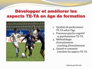 Développer et améliorer les
aspects TE-TA en âge de formation
M.Ritschard, FIFA/ASF
1. Qualités de performance
TE-TA selon l’âge
2. Processus psycho-cognitif
et psychomoteur TE-TA
3. Méthodologie
d’entraînement
-coaching d’entraînement
4. Quand et comment
entraîner les aspects TE-TA
 