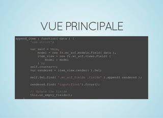 VUEPRINCIPALE
append_item : function( data ) {
        'use strict';
        var self = this,
            model = new fr.wc_acf.models.Field( data ),
            item_view = new fr.wc_acf.views.Field( {
                model : model
            } );
        self.counter++;
        var rendered = item_view.render( ).$el;
        self.$el.find( '.wc_acf_fields .fields' ).append( rendered );
        rendered.find( 'input:first').focus();
        // Update the fields
        this.on_empty_fields();
    },
 